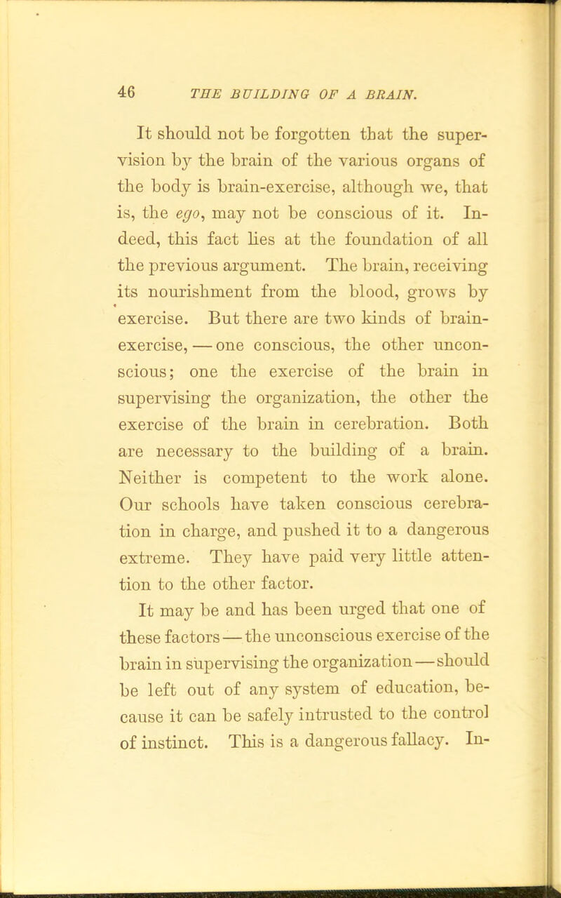 It should not be forgotten that the super- vision by the brain of the various organs of the body is brain-exercise, although we, that is, the ego., may not be conscious of it. In- deed, this fact lies at the foundation of all the previous arginnent. The brain, receiving its nourishment from the blood, groAvs by I exercise. But there are two kinds of brain- exercise, — one conscious, the other uncon- scious ; one the exercise of the brain in supervising the organization, the other the exercise of the brain in cerebration. Both are necessary to the building of a brain. Neither is competent to the work alone. Our schools have taken conscious cerebra- tion in charge, and pushed it to a dangerous extreme. They have paid very little atten- tion to the other factor. It may be and has been urged that one of these factors —the unconscious exercise of the brain in supervising the organization—should be left out of any system of education, be- cause it can be safely intrusted to the control of instinct. This is a dangerous fallacy. In-