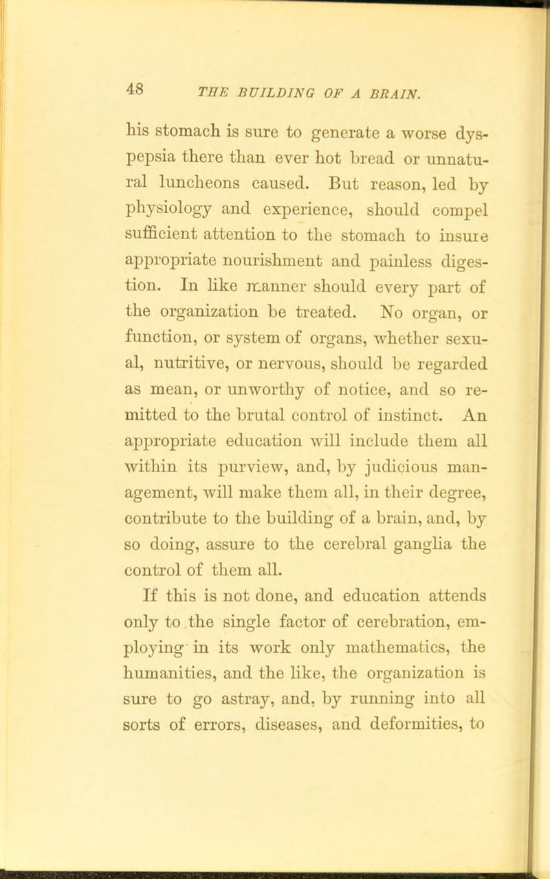 liis stomach is sure to generate a worse dys- pepsia there than ever hot bread or unnatu- ral luncheons caused. But reason, led by physiology and experience, should compel sufficient attention to the stomach to insure appropriate nourishment and painless diges- tion. In hke manner should every part of the organization be treated. No organ, or function, or system of organs, whether sexu- al, nutritive, or nervous, should be regarded as mean, or unworthy of notice, and so re- mitted to the brutal control of instinct. An appropriate education will include them all within its purview, and, by judicious man- agement, will make them all, in their degree, contribute to the building of a brain, and, by so doing, assure to the cerebral ganglia the control of them all. If this is not done, and education attends only to the single factor of cerebration, em- ploying in its work only mathematics, the humanities, and the like, the organization is sure to go astray, and, by running into all sorts of errors, diseases, and deformities, to