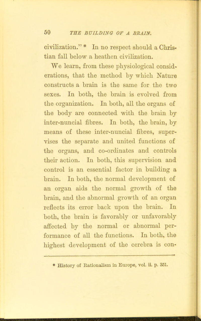 civilization.” * In no respect should a Chris- tian fall below a heathen civihzation. We learn, from these physiological consid- erations, that the method by which Nature constructs a brain is the same for the two sexes. In both, the brain is evolved from the organization. In both, all the organs of the body are connected with the brain by inter-nuncial fibres. In both, the brain, by means of these inter-nuncial fibres, super- vises the separate and united functions of the organs, and co-ordinates and controls their action. In both, this supervision and control is an essential factor in building a brain. In both, the normal development of an organ aids the normal growth of the brain, and the abnormal growth of an organ reflects its error back upon the brain. In both, the brain is favorably or unfavorably affected by the normal or abnormal per- formance of all the functions. In both, the highest development of the cerebra is con- * History of Eationalism in Europe, vol. iL p. 351.