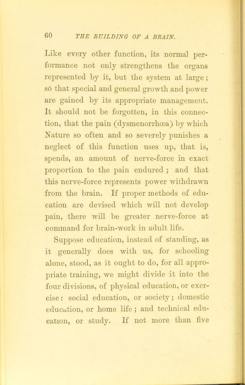 Like every other function, its normal per- formance not only strengthens the organs represented by it, but the system at large ; so that special and general growth and power are gained by its appropriate management. It should not be forgotten, in this connec- tion, that the pain (dysmenorrhoea) by which Nature so often and so severely punishes a neglect of this function uses up, that is, spends, an amount of nerve-force m exact proportion to the pain endured ; and that this nerve-force represents power withdrawn from the brain. If proper methods of edu- cation are devised which will not develop pain, there will be greater nerve-force at command for brain-work in adult life. Suppose education, instead of standing, as it generally does with us, for schooling alone, stood, as it ought to do, for all appro- priate training, we might divide it into the four divisions, of physical education, or exer- cise: social education, or society; domestic education, or home life; and technical edu- cation, or study. If not more than five