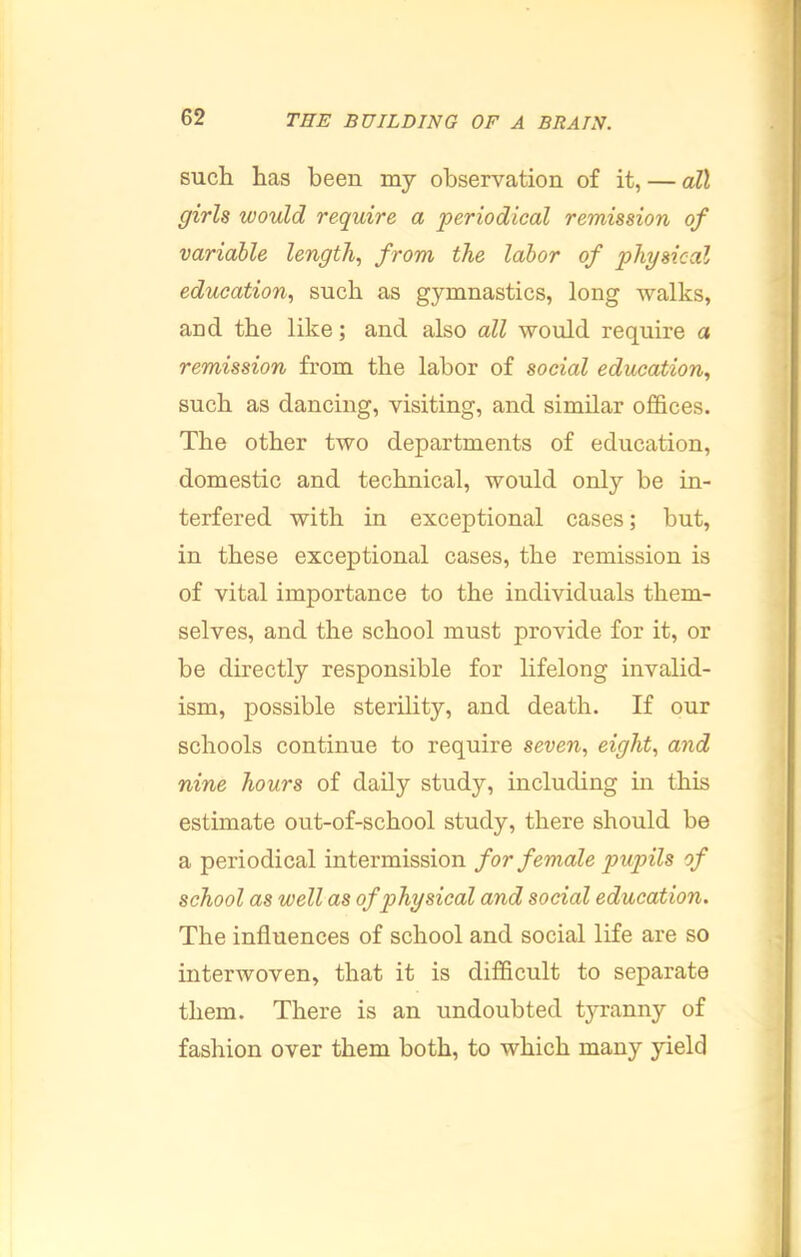 such has been my observation of it, — all girls would require a periodical remission of variable length, from the labor of physical education, such as gymnastics, long walks, and the like; and also all would require a remission from the labor of social education, such as dancing, visiting, and similar offices. The other two departments of education, domestic and technical, would only be in- terfered with in exceptional cases; but, in these exceptional cases, the remission is of vital importance to the individuals them- selves, and the school must provide for it, or be directly responsible for lifelong invalid- ism, possible sterility, and death. If our schools continue to require seven, eight, and nine hours of daily study, including in this estimate out-of-school study, there should be a periodical intermission for female pupils of school as well as of physical and social education. The influences of school and social life are so interwoven, that it is difficult to separate them. There is an undoubted tyranny of fashion over them both, to which many yield