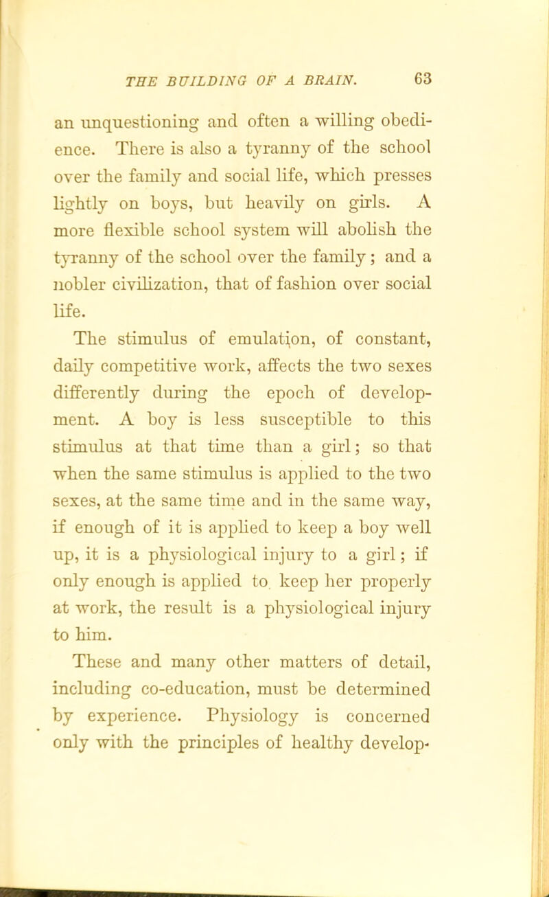 an unquestioning and often a willing obedi- ence. There is also a tyranny of the school over the family and social life, which presses lightly on boys, but heavily on girls. A more flexible school system will abolish the tyranny of the school over the family; and a nobler civilization, that of fashion over social life. The stimulus of emulati,on, of constant, daily competitive work, affects the two sexes differently during the epoch of develop- ment. A boy is less susceptible to this stimulus at that time than a girl; so that when the same stimulus is apj^lied to the two sexes, at the same time and in the same way, if enough of it is apphed to keep a boy well up, it is a physiological injury to a girl; if only enough is applied to, keep her properly at work, the result is a physiological injury to him. These and many other matters of detail, including co-education, must be determined by experience. Physiology is concerned only with the principles of healthy develop-