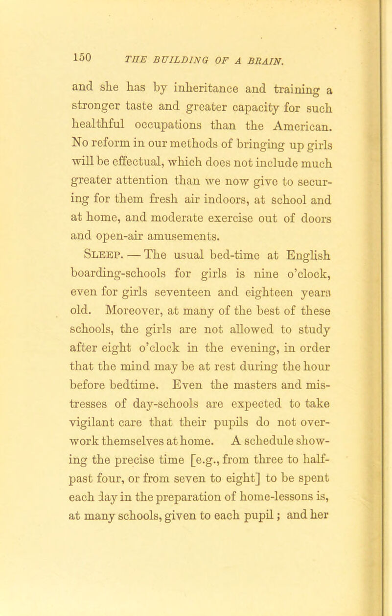 and slie has by inheritance and training a stronger taste and greater capacity for such healthful occupations than the American. No reform in our methods of bringing up girls will be effectual, which does not include much greater attention than we now give to secur- ing for them fresh air indoors, at school and at home, and moderate exercise out of doors and open-air amusements. Sleep. — The usual bed-time at English boarding-schools for girls is nine o’clock, even for girls seventeen and eighteen years old. Moreover, at many of the best of these schools, the girls are not allowed to study after eight o’clock in the evening, in order that the mind may be at rest during the hour before bedtime. Even the masters and mis- tresses of day-schools are expected to take vigilant care that their pupils do not over- work themselves at home. A schedule show- ing the precise time [e.g., from three to half- past four, or from seven to eight] to be spent each iay in the preparation of home-lessons is, at many schools, given to each pupil; and her