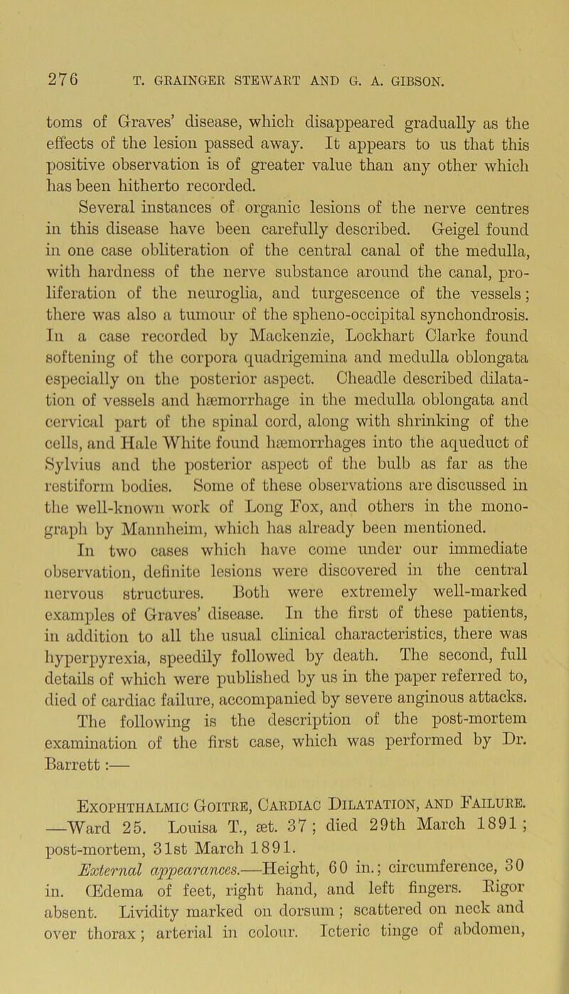 toms of Graves’ disease, which disappeared gradually as the effects of the lesion passed away. It appears to us that this positive observation is of greater value than any other which lias been hitherto recorded. Several instances of organic lesions of the nerve centres in this disease have been carefully described. Geigel found in one case obliteration of the central canal of the medulla, with hardness of the nerve substance around the canal, pro- liferation of the neuroglia, and turgescence of the vessels; there was also a tumour of the spheno-occipital synchondrosis. In a case recorded by Mackenzie, Lockhart Clarke found softening of the corpora quadrigemina and medulla oblongata especially on the posterior aspect. Cheadle described dilata- tion of vessels and luemorrhage in the medulla oblongata and cervical part of the spinal cord, along with shrinking of the cells, and Hale White found haemorrhages into the aqueduct of Sylvius and the posterior aspect of the bulb as far as the restiform bodies. Some of these observations are discussed in the well-known work of Long Fox, and others in the mono- graph by Mannheim, which 1ms already been mentioned. In two cases which have come under our immediate observation, definite lesions were discovered in the central nervous structures. Both were extremely well-marked examples of Graves’ disease. In the first of these patients, in addition to all the usual clinical characteristics, there was hyperpyrexia, speedily followed by death. The second, full details of which were published by us in the paper referred to, died of cardiac failure, accompanied by severe anginous attacks. The following is the description of the post-mortem examination of the first case, which was performed by Ur. Barrett:— Exophthalmic Goitre, Cardiac Dilatation, and Failure. —Ward 25. Louisa T., set. 37; died 29th March 1891; post-mortem, 31st March 1891. External appearances.—Fleight, 6 0 in.; circumference, 3 0 in. (Edema of feet, right hand, and left fingers. Kigor absent. Lividity marked on dorsum; scattered on neck and over thorax; arterial in colour. Icteric tinge of abdomen,