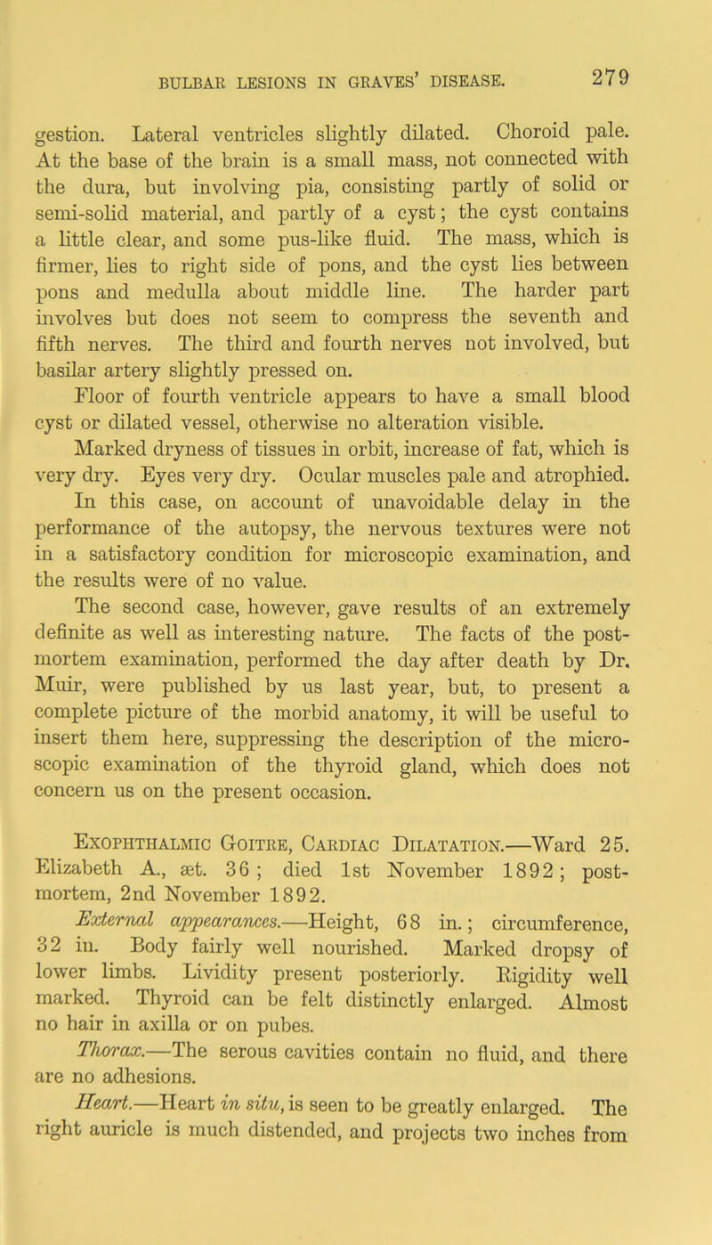 gestion. Lateral ventricles slightly dilated. Choroid pale. At the base of the brain is a small mass, not connected with the dura, but involving pia, consisting partly of solid or semi-solid material, and partly of a cyst; the cyst contains a little clear, and some pus-like fluid. The mass, which is firmer, lies to right side of pons, and the cyst lies between pons and medulla about middle line. The harder part involves but does not seem to compress the seventh and fifth nerves. The third and fourth nerves not involved, but basilar artery slightly pressed on. Floor of fourth ventricle appears to have a small blood cyst or dilated vessel, otherwise no alteration visible. Marked dryness of tissues in orbit, increase of fat, which is very dry. Eyes very dry. Ocular muscles pale and atrophied. In this case, on account of unavoidable delay in the performance of the autopsy, the nervous textures were not in a satisfactory condition for microscopic examination, and the results were of no value. The second case, however, gave results of an extremely definite as well as interesting nature. The facts of the post- mortem examination, performed the day after death by Dr. Muir, were published by us last year, but, to present a complete picture of the morbid anatomy, it will be useful to insert them here, suppressing the description of the micro- scopic examination of the thyroid gland, which does not concern us on the present occasion. Exophthalmic Goitre, Cardiac Dilatation.—Ward 25. Elizabeth A., jet. 36 ; died 1st November 1892; post- mortem, 2nd November 1892. External appearances.—Height, 68 in.; circumference, 32 in. Body fairly well nourished. Marked dropsy of lower limbs. Lividity present posteriorly. Rigidity well marked. Thyroid can be felt distinctly enlarged. Almost no hair in axilla or on pubes. Thorax.—The serous cavities contain no fluid, and there are no adhesions. Heart.—Heart in situ, is seen to be greatly enlarged. The right auricle is much distended, and projects two inches from