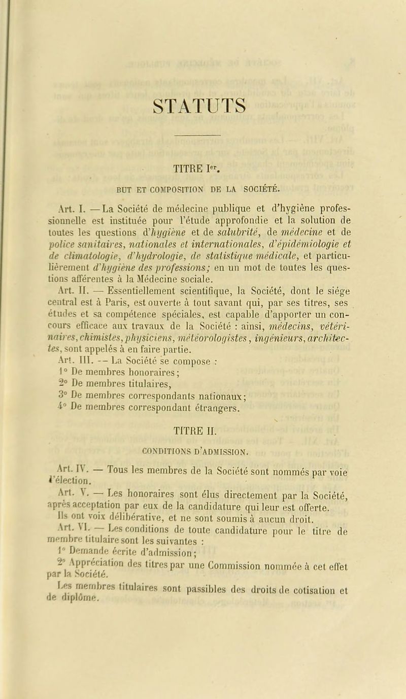 STATUTS TITRE Ier. BUT ET COMPOSITION DE LA SOCIETE. Art. I. —La Societe de medecine publique et d’hygiene profes- sionnelle est institute pour l’etude approfondie et la solution de toutes les questions d'hygiene et de salubrite, de medecine et de police sanitaires, nationales et internationales, d'epidemiologie et de climatologie, d’hydfologie, de staiistique medicate, et particu- lierement d'hygiene des professions; en un mot de toutes les ques- tions afferentes a la Medecine sociale. Art. II. — Essentiellement scientifique, la Societe, dont le siege central est a Paris, est ouverte a lout savant qui, par ses litres, ses etudes et sa competence speciales, est capable d’apporter un con- cours efficace aux travaux de la Societe : ainsi, medecins, veteri- naires, chimisles, physiciens, meteorologistcs, ingenieurs, architec- tes, sont appeles a en faire partie. Art. III. — La Societe se compose : 10 De membres honoraires; 2° De membres titulaires, 3° De membres correspondants nationaux; 4° De membres correspondant etrangers. TITRE II. CONDITIONS D’ADMISSION. Art. IV. — Tous les membres de la Societe sont nommes par voie ^’election. Art. \. — Les honoraires sont elus directement par la Societe, apres acceptation par eux de la candidature quileur est offerte. Ils ont voix deliberative, et ne sont soumisa aucun droit. 'rt- Les conditions de toute candidature pour le titre de membre titulaire sont lessuivantes : I Demande ecrite d’admission; i’ Appreciation des litres par une Commission nommee a cet elTet par la Societe. Les membres titulaires sont passibles des droits de cotisalion et de diplorne.