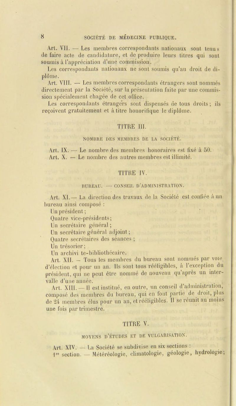 Art. VII. — Les membres correspondants natiouaux sont tenus de faire acte de candidature, et dc produire leurs titres qui sont soumis a l’apprecialion d’une commission. Les correspondants natiouaux ne sont soumis qu’au droit de di- plome. Art. VIII. — Les membres correspondants etrangers sont nommes directement par la Soeiete, sur la presentation faite par une commis- sion specialement chagee de cet office. Les correspondants etrangers sont dispenses de tous droits; ils recoivent gratuitement et a litre honorifique le diplome. TITRE III. NOMBRE DES MEMBRES DE LA SOEIETE. Art. IX. — Le nombre des membres honoraires est fixe a 50. Art. X. — Le nombre des autres membres est illimite. TITHE IV. BUREAU. — CONSEIL D'ADMINISTRATION. Art. XL— La direction des travaux de la Soeiete est conliee a un bureau ainsi compose : Un president; Qualre vice-presidents; Un secretaire general; Un secretaire general adjoint; Quatre secretaires des seances ; Un tresorier; Un arebivi te-bibliothecaire. Art. XII. - Tous les membres du bureau sont nommes par voie d’clection et pour un an. Ils sont tous reeligibles, a 1 exception du president, qui ne peut elre nomine de nouveau qu apres un inler- valle d’une annee. Art. XIII. —11 est institue, en outre, un conseil d’administration, compose des membres du bureau, qui en font partie de droit, plus de 24 membres elus pour un an, et reeligibles. U se reunil au moins une fois par trimestre. TITRE V. MOYENS n’ETUDES ET DE VULGARISATION. Art. XIV. — La Soeiete se subdivise en six sections : 1re section. — Metereologie, climatologie, geologie, hydrologie,