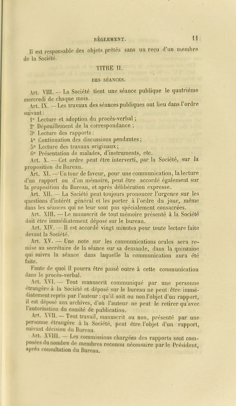 11 est responsable des objets prates sans un regu d’un memhre de la Societe. TITRE II. DES SEANCES. Art. VIII. La Societe lient une seance publique le quatrieme mercredi de chaque mois. Art. IX. — Les travaux des seances publiques ont lieu dans l’ordre suivant: 1° Lecture et adoption du proces-verbal; ■2° Depouillement de la correspondance ; 3° Lecture des rapports: 1° Continuation des discussions pendantes; o° Lecture des travaux originaux; 6° Presentation de malades, d’instruments, etc. Art. X. — Cet ordre peut etre interverti, par la Societe, sur la proposition du Bureau. Art. XL—'Un tour de faveur, pour une communication, la lecture d’un rapport ou d’un memoire, peut etre accorde egalement sur la proposition du Bureau, et apres deliberation expresse. Art. XII. — La Societe peut toujours prononcer l’urgence sur les questions d’interet general et les porter a l’ordre du jour, meme dans les seances qui ne leur sont pas specialement consacrees. Art. XIII. — Le manuscrit de tout memoire presente a la Societe doit etre immediatement depose sur le bureau. Art. XIV. — II est accorde vingt minutes pour toute lecture faite devant la Societe. Art. XV. — Une note sur les communications orales sera re- mise au secretaire de la seance sur sa demande, dans la quinzaine qui suivra la seance dans laquelle la communication aura ete faite. Faute de quoi il pourra etre passe outre a cette communication dans le proces-verbal. Art. XM.— Tout manuscrit communique par une personne etrangere a la Societe et depose sur le bureau ne peut dtre imme- diatement repris par I’auteur: qu’il soit ou non l’objet d’un rapport, il est depose aux archives, d’oii l’auteur ne peut le retirer qu’avec 1 autorisation du comite de publication. Art. XV11. Tout travail, manuscrit ou non, presente par une personne etrangere a la Societe, peut etre l’objet d’un rapport, suivant decision du Bureau. Art. XVIII. Les commissions chargees des rapports sont com- poses du nornbre de mcmbres reconnu necessaire par le President, apres consultation du Bureau.
