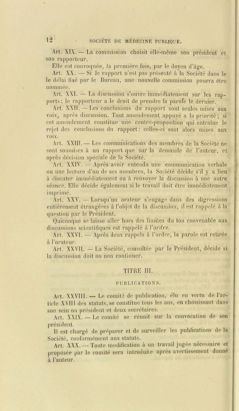 Art. XIX. — La commission choisit elle-m6me son president et son rapporteur. Elle est convoquee, la premiere fois, par le doyen d’age. Art. XX. — Si Je rapport n’esl pas preserve a la Societe dans le le delai fixe par le Bureau, une nouvelie commission pourra etre nominee. Art. XXI.— La discussion s’ouvre immediatement sur les rap- ports; le rapporteur a le droit de prendre la parole le dernier. Art. XXII. — Les conclusions du rapport sont seules mises aux voix, apres discussion. Tout amendement appuye a la priorite; si c.et amendement conslilue une contre-proposition qui entraine le rejet des conclusions du rapport: celles-ci sont alors mises aux voix. Art. XXIII.— Les communications des membres de la Societe ne sont soumises a un rapport que sur la demande de 1’auteur, et apres decision speciale de la Societe. Art. XXIV. — Apres avoir enlendu une communication verbale ou une lecture d’un de ses membres, la Societe decide s’il y a lieu a discuter immediatement ou a renvoyer la discussion a une autre seance. Elle decide egalemenl si le travail doit etre immediatement iinprime. Art. XXV. — Lorsqu’un orateur s’engage dans des digressions entierement etrangeres a 1’objet de la discussion, il est rappele a la question par le President. Quiconque se laisse aller hors des limiles du ton convenable aux discussions scienlifiques est rappele a Voi'dre. Art. XXVI. — Apres deux rappels a l’ordre, la parole est retiree a l’orateur. Art. XXVII. — La Societe, consultee par le President, decide si la discussion doit ou non continuer. TITLE III. PUBLICATIONS. Art. XXV1I1. — Le comite de publication, elu en vertu de Par- ticle XVIII des staluts, se constitue tous les ans, en choisissant dans son sein un president et deux secretaires. Art. XXIX. — Le comite se reunit sur la convocation de son president. II est charge de preparer et de surveiller les publications de la Societe, conformement aux staluts. Art. XXX. — Toute modification a un travail jugee necessaire et proposee par le comite sera inlroduite apres avertissement donne a 1’auteur.