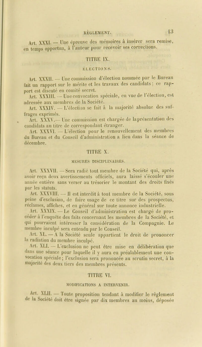 Art. XXXI. — Uue epreuve des memoires a iuserer sera remise, en temps opportiui, a l’auteur pour recevoir ses corrections. TIT RE IX. ELECTION S. Art. XXXII. — Une commission Selection nominee par le Bureau fait un rapport sur le merile et les travaux des candidats ce rap- port est discute en comite secret. Art. XXXIII. — Une convocation speciale, en vue de l’election, est adressee aux membres de la Societe. Art. XXXIV. — L’eleclion se fait a la majorite absoluc des sul- frages exprimes. Art. XXXV.— Une commission est chargee de lapresentatien des candidats an litre de correspondent etranger. Art. XXXVI. — L’election pour le renouvellement des membres du Bureau et du Conseil d’administration a lieu dans la seance de decembre. T1TRE X. MESURES DISCIPLINAIRES. .Alt. XXXVII. — Sera radie lout meinbre de la Societe qui, apres avoir recu deux avertissements offieiels, aura laisse s’ecouler une annee entiere sans verser au tresorier le montanl des droits fixes par les staluts. Art. XXXVIII. — II est interdit a tout membre de la Societe, sous peine d’exclusion, de faire usage de ce litre sur des prospectus, reclames, affiches, et en general sur toute annonce induslrielle. Art. XXXIX. — Le Conseil d’adminislration est charge de pro- uder a l’enquete des fails concernant les membres de la Societe, et qui pourraient interesser la consideration de la Compagnie. Le rnembre inculpe sera enlendu par le Conseil. Art. XL. — A la Societe seule appartient le droit de prononcer la radiation du membre inculpe. Art. XLI. — L’exclusion no peut etre mise en deliberation que dans une seance pour laquelle il y aura eu prealablement une con- vocation speciale; I’exclusion sera prononcee au scrutin secret, a la rnajorile des deux tiers des membres presents. TITRE VI. MODIFICATIONS A INTERVENIR. Art. XLII. — Toute proposition tendant a modifier le reglemenl de la Societe doit etre signee par dix membres au moiits, deposee