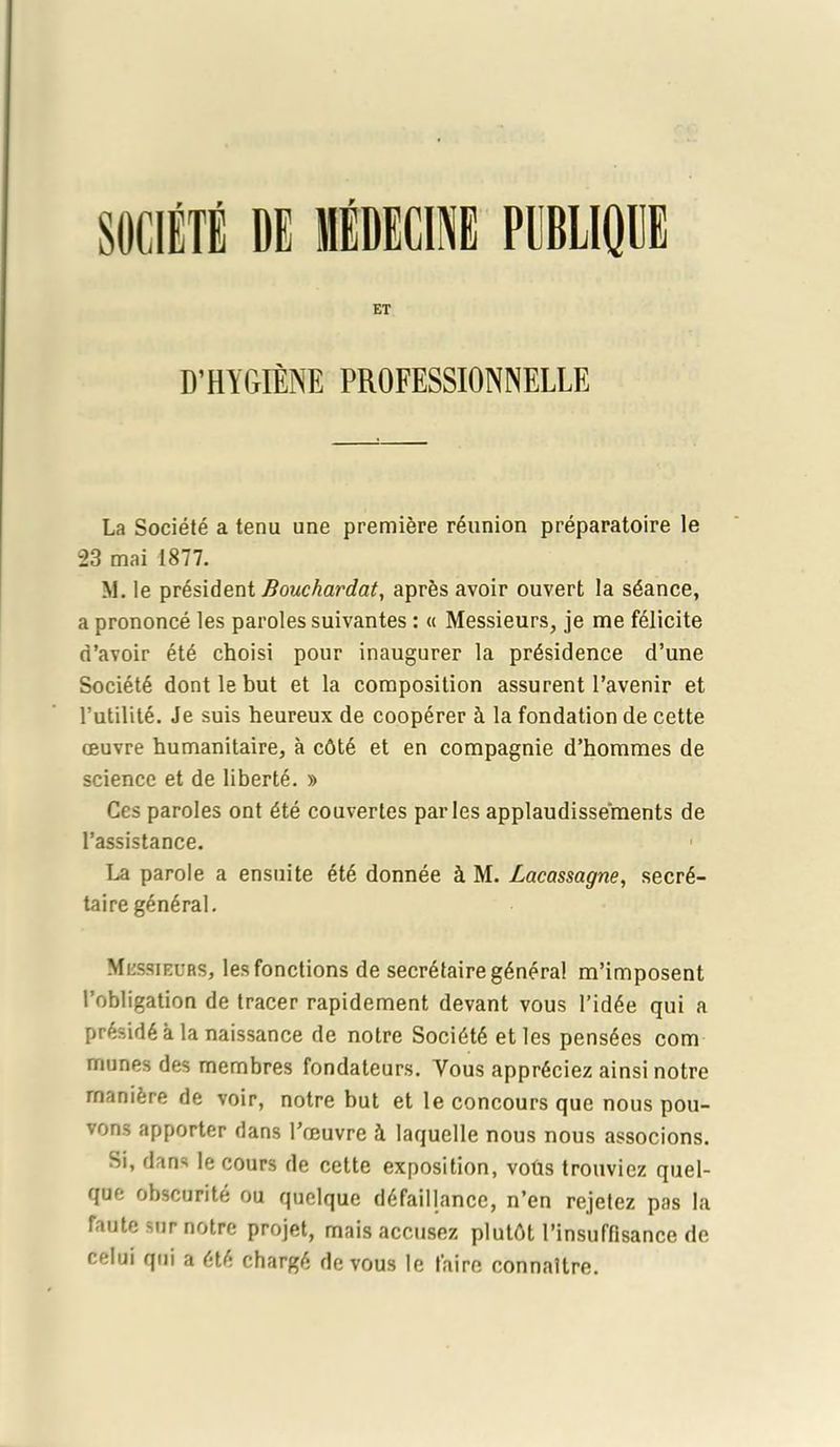 ET D’ HYGIENE PROFESSIONNELLE La Societe a tenu une premiere reunion preparatoire le 23 mai 1877. M. le president Bouchardat, apres avoir ouvert la seance, a prononce les paroles suivantes: « Messieurs, je me fdlicite d’avoir etd choisi pour inaugurer la prdsidence d’une Society dont le but et la composition assurent l’avenir et 1’utilite. Je suis heureux de cooperer 4 la fondation de cette oeuvre bumanitaire, a c6te et en compagnie d’bommes de science et de liberte. » Ces paroles ont 6te couvertes paries applaudissements de l’assistance. 1 La parole a ensuite 6te donnee 4 M. Lacassagne, secre- taire general. Mcssieurs, lesfonctions de secretaire general m’imposent 1’obligation de tracer rapidement devant vous l’idee qui a preside a la naissance de noire Societe etles pensees com munes des membres fondateurs. Yous appreciez ainsi notre rnanifere de voir, notre but et le concours que nous pou- vons apporter dans Toeuvre 4 laquelle nous nous associons. Si, dans le cours de cette exposition, vobs trouviez quel- que obscurite ou quclque defaillance, n’en rejetez pas la faute sur notre projet, mais accusez plutfit 1’insuffisance de celui qui a ete charge de vous le faire connaltre.