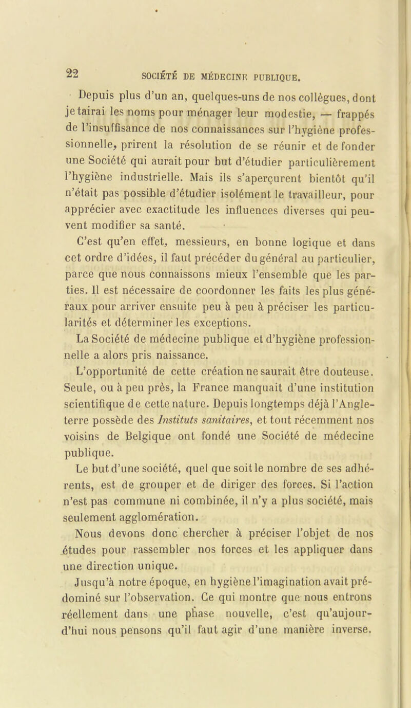 Depuis plus d’un an, quelques-uns de nos collegues, dont je tairai les noms pour menager leur modestie, — frapp^s de l’insuffisance de nos connaissances sur l’hvgiene profes- sionnelle, prirent la resolution de se reunir et de fonder une Societe qui aurait pour but d’etudier particulierement I’hygiene industrielle. Mais ils s’apergurent bientbt qu’il n’etait pas possible d’etudier isol6ment le travailleur, pour apprecier avec exactitude les influences diverses qui peu- vent modifier sa sante. C’est qu’en effet, messieurs, en bonne logique et dans cet ordre d’idees, il faul preceder dugeneral au particulier, parce que nous connaissons mieux l’ensemble que les par- ties. 11 est ndcessaire de coordonner les faits les plus gend- raux pour arriver ensuite peu k peu k preciser les particu- lar's et determiner les exceptions. LaSociete de medecine publique etd’hygiene profession- nelle a alors pris naissance. L’opportunite de cette creation ne saurait etre douteuse. Seule, ou kpeu pres, la France manquait d’une institution scientifique de cette nature. Depuis longtemps deji l’Angle- terre possfede des lnstituts sanitciires, et tout recemment nos voisins de Belgique onl fonde une Societe de medecine publique. Le but d’une societe, quel quesoitle nombre de ses adhe- rents, est de grouper et de diriger des forces. Si Faction n’est pas commune ni combinde, il n’y a plus societe, mais seulement agglomeration. Nous demons done chercher k preciser l’objet de nos etudes pour rassembler nos forces et les appliquer dans une direction unique. Jusqu’k notreepoque, en hygiene l’imagination avait pr6- domine sur l’observation. Ge qui montre que nous entrons reellcment dans une phase nouvelle, c’est qu’aujour- d’hui nous pensons qu’il faut agir d’une maniere inverse.