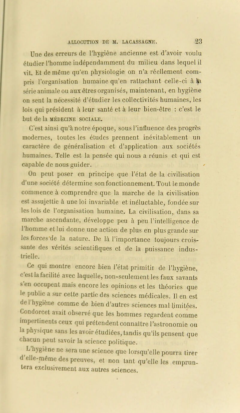 Une des erreurs de l’hygiene ancienne est d’avoir voulu 6tudier l’homme iudependamment du milieu dans lequel il vit. Et de m6me qu’en pliysiologie on n’a rSellement com- pris l’organisation humaine qu’en rattachant celie-ci & Ha serie animale ou aux etres organises, maintenant, en hygiene on sent la necessite d’etudier les collectivites humaines, les lois qui president a leur sant6 et k leur bien-etre : c’est le but de la medecine sociale. C’est ainsi qu’¬re 6poque, sous l’influence des progr&s modernes, toutes les etudes prennent. inevitablement un caractere de generalisation et d’application aux societes humaines. Telle est la pens6e qui nous a rdunis et qui est capable de nous guider. On peut poser en principe que l’etat de la civilisation d’une society determine son fonctionnement. Tout lemonde commence a comprendre que la marche de la civilisation est assujettie h une loi invariable et ineluctable, fondee sur les lois de l’organisation humaine. La civilisation, dans sa marche ascendante, developpe peu a peu l’intelligence de 1 homme etlui donne une action de plus en plus grande sur les forces'de la nature. De la l’importance toujours crois- sante des v^riles scienlifiques et de la puissance indus- trielle. Ce qui montre encore bien l’etat primitir de l’hygiene, c est la facilite avec laquelle, non-seulement les faux savants s’en occupent mais encore les opinions et les theories que le public a sur cette partie des sciences mSdicales. II en est del hygiene comme de bien d’autres sciences mal limit^es. Condorcet avait observe que les hommes regardent comme impertinents ceux qui pr^tendent connaitre l’astronomie ou la physique sans les avoir 6tudides,tandis qu’ils pensent que chacun peut savoir la science politique. L’hygifene ne sera une science que lorsqu’elle pourra tirer d’elle-mAme des preuves, et non tant qu’elle les ernprun- tera exclusivement aux autres sciences.