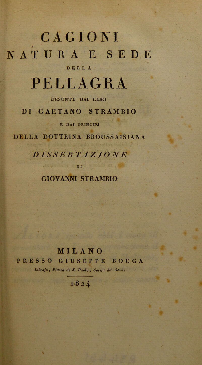 CAGIONI NATURA E SED,E DELLA PELLAGRA DESUNTE DAI LIBRI ^ DI GAETANO STRAMBIO E DAI PRINCIPJ DELLA DOTTRINA BROUSSAISIANA DISSER TAZJONE V DI GIOVANNI STRAMBIO MILANO PRESSO GIUSEPPE BOCCA Librajo « Piazia di S. Paolo •, Corsia da* Sffrvi, I<8 3 4