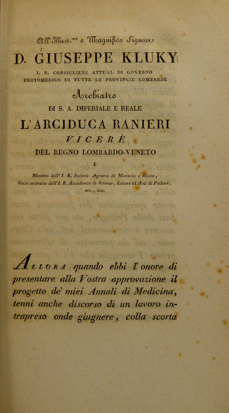 (Slff tlff'U'Jst.'*’ c ^Tloa^m^co tTig-wotej D. GIUSEPPE KLUKYi I. R. CONSIGLIERE ATTUAL DI GOVEBNO PROTOMEDICO DI TUTTE LE PROVINCIE LOMBARDE oJiotcfdiaAx^o DI S/A. IMPERIALE E REALE L’ARCIDUGA RANIERI ri c E R t . DEL REGNO LOMBARDO-VENETO £ Alembro dell’ I, R. Societh jtgraria di Moravia e ^lesia ^  Socio onorario delVI. R. Accademia di Scienze, Lettere ed Arti di Padovd, •t ecc,} ecc. A. L L o R A quando ehhi V onore di presentare alia Vostra approvazione il progetto de miei Annali di Medicinay tenni anclie discorso di un lavoro in* trapreso onde giugnere y colla scoria