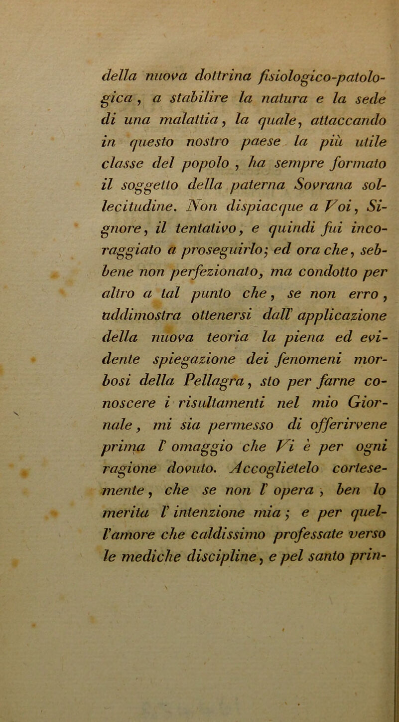 della nuos^a dottrina fisiologico-patolo- gica , a stahilire la natura e la sede di una malattia, la quale ^ aitaccando in questo nostro paese la piu utile classe del popolo , ha sempre formato il soggetto della paterna So^rana sol- lecitudine. Non dispiacque a Voi^ Si- gnore, il tentativo, e quindi fui inco- raggiato a proseguirio', ed orache, seh- hene non perfezionato, ma condotto per altro a tal punto che, se non erro , uddirnostra ottenersi dalT applicazione della nuova teoria la plena ed evi- dente spiegazione dei fenomeni mor- bosi della Pellagra, sto per fame co- noscere i risultamenti nel mio Gior- nale, mi sia permesso di offerirvene priina V omaggio ‘die Vi e per ogni ragione dos^uto, Accoglietelo cortese- mente, die se non I opera , hen lo merita V intenzione mia, e per quel- Vamore die caldissimo professate verso le medidie disdpline, e pel santo prin-