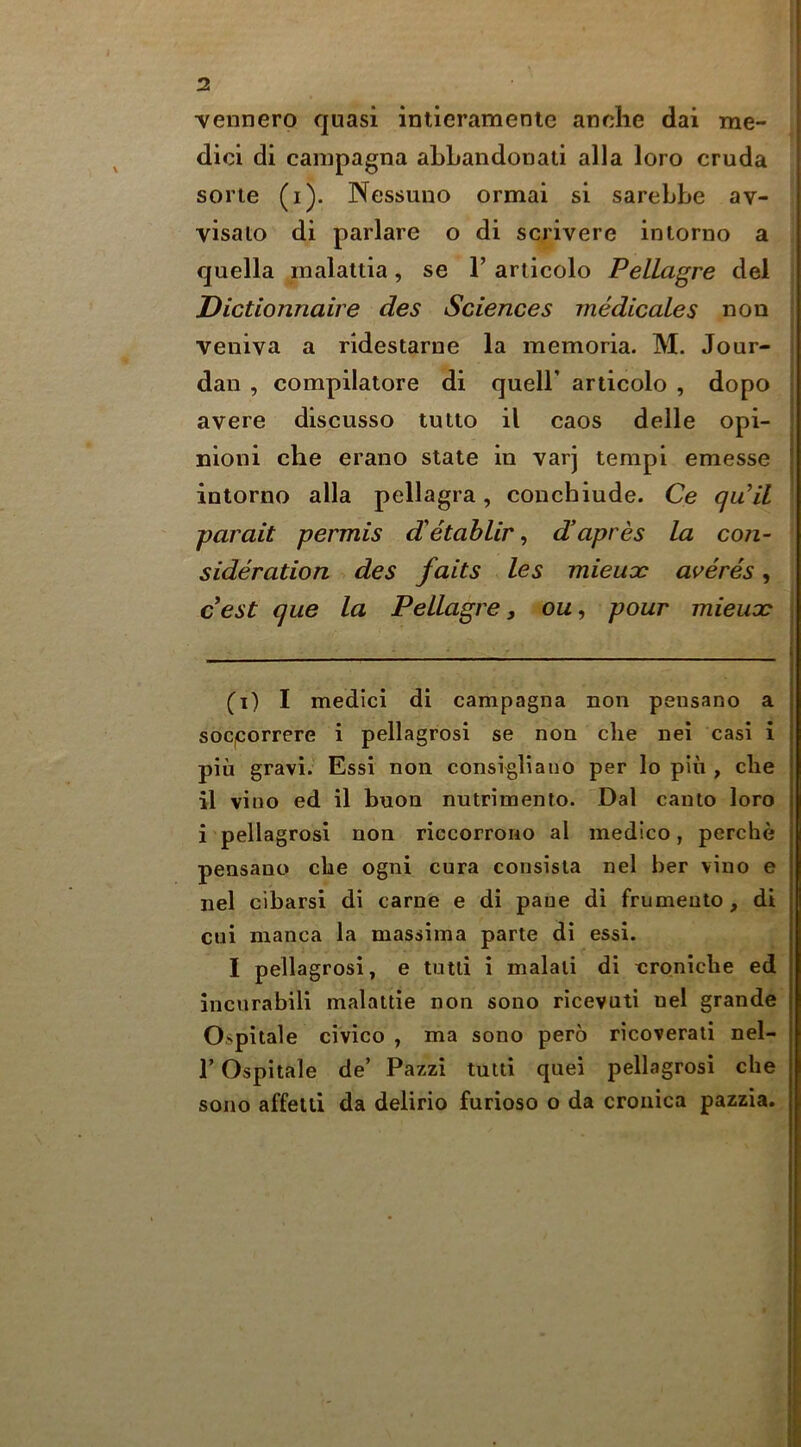 vennero quasi intieramenic anclie dai me- dici di canipagna aLLandonali alia loro cruda sorie (i). Nessuno ormai si sarebbe av- visato di parlare o di scrivere intorno a quella inalattia, se 1’ articolo Pellagre del , Dictionnaire des Sciences rnedicales non veniva a ridestarue la memoria. M. Jour- dan , compilatore di quell’ articolo , dopo avere discusso tutto il caos delle opi- nioni che erano state in varj tempi emesse intorno alia pellagra, conchiude. Ce qu^il parait permis d'etablir, d’apres la con- sideration des fails les mieucc ai^eres, c^est que la Pellagre, ou, pour mieuoc (i) I medici di campagna non pensano a soC|Correre i pellagrosi se non die nei casi i pin gravi. Essi non consi^liauo per lo pin , die il vino ed il buon nutrimento. Dal canto loro i pellagrosi non riccorrorio al medico, perdie pensano cbe ogni cura consisia nel her vino e nel cibarsi di came e di pane di frumeuto, di cui manca la massima parte di essi. I pellagrosi, e tutti i malati di croniche ed incurabili malattie non soiio ricevuti nel grande Ospitale civico , ma sono pero ricoverati nel- r Ospitale de’ Pazzi tutti quel pellagrosi che sono affelli da delirio furioso o da croiiica pazzia.