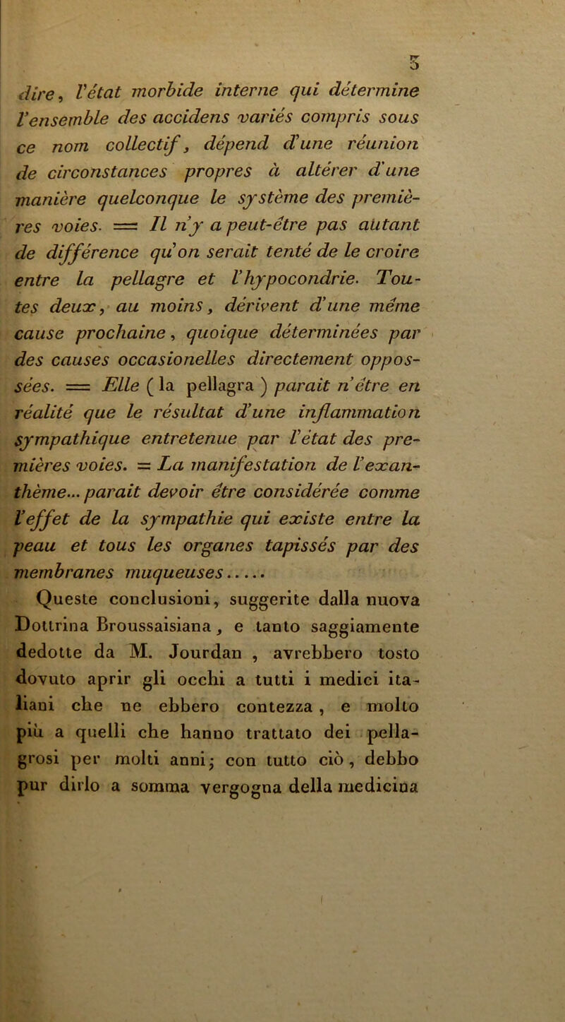 dire<) Vetat morhide interne qui determine Vensemble des accidens varies compris sous ce nom colLectif, depend dune reunion de circonstances propres d alterer dune maniere quelconque le sfsteme des premie- res voies. == II ny a peut-etre pas alitant de difference quon serait tente de le croire entre la pellagre et Vhjpocondrie. Tou- tes deuar ,• au mo ins, derivent dune meme cause prochaine, quoique determinees par > des causes occasionelles directement oppos- sees. = Elle ( la pellagra ) parait netre en realite que le resultat dune inflammation Sjmpathique entretenue par Vetat des pre- mieres voies, = La manifestation de Veocan- theme... parait devoir etre consideree comme Veffet de la sympathie qui existe entre la peau et tous les organes tapisses par des membranes muqueuses Queste couclusioni, suggerite dalla nuova Dourina Broussaisiana j e taoto saggiamente dedotte da M. Jourdan , avrebbero toslo dovuto aprlr gli occhi a tutti i medici ita- liani cbe ne ebbero contezza, e molto pill a quelli cbe hanno trattato del pella- grosi per mold anni; con tutto do, debbo pur dirlo a somma vergogna della medicina