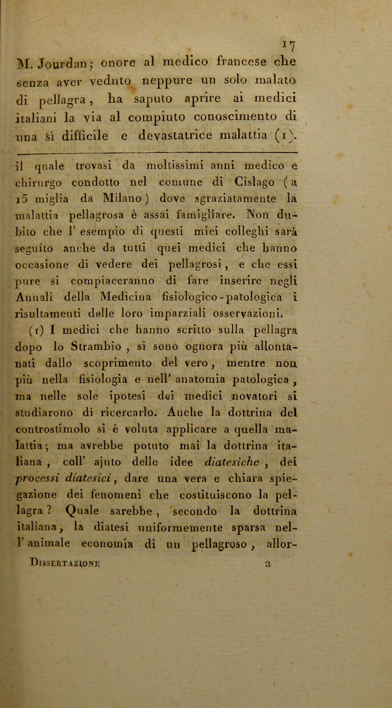 I? M. Jourdanj onore al medico francese die senza aver veduto neppure un solo malato di pellagra, ha saputo aprire ai medici italiani la via al compiuto conoscimento di ima Si difficile e devastalrice malattia (i}. il quale trovasi da moltissimi aimi medico e chirurgo condotto nel comune di Cislago (a i5 miglia da Milano) dove sgrazialamente la malattia pellagrosa e assai famigliare. Non du- bilo che 1’ esempio di quesli miei colleghi sara seguito anclie da tutli qiiei medici che hanno occasione di vedere dei pellagrosi, e che essi pure si compiaceranno di fare inserire negli Annali della Mediciua fisiologico-patologica i risultameuti delle loro imparziali osservazioni. (i) I medici che hanno scritto sulla pellagra dopo lo Strambio , si sono ognora piu allonla- naii dallo scoprimento del vero, meiitre noa piu nella fisiologia e nell’ anatomia palologica , ma nelle sole ipotesi dei medici novaiori si studiarono di ricercarlo. Anche la dottrina del coutroslimolo si e voluta applicare a quella ma- lattia ; ma avrebbe potnto mai la dottrina ita- iiana , coll’ ajnto delle idee diatesiche , dei processi diatesici y dare una vera e chiara spie- gazione dei fenonieni che costituiscono la pel- lagra ? Quale sarebbe , secondo la dottrina italiana, la dialesi imiformemente sparsa nel- r animale econoraia di un pellagroso ^ allor- Bissertazione a