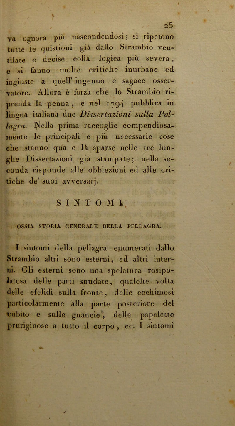 2^ va ognora pi»i uascondendosi; si ripetono tulle le f|uisiioni gia dallo Slranibio veu- tilate e decise colla logica piii severa, e si fauiio molte critiche inurbane ed ingiusle a quell’ ingenue e sagace osser- vatore. Allora e forza che lo Slranibio ri- prenda la penna , e nel 1794 pubblica in lingua italiana due Dissertazioni sulLa Pel- lagra. JNella prima raccoglie compendiosa- menie le principali e piu necessarie cose che stanno qua e la sparse nelle tre lun- ghe Dissertazioni gia slampalejr oella se- conda risponde alle obbiezioni ed alle cri- tiche de’ suoi avversarj. S I N T O M 1. '/ ossri. STORIA GENERALE DELLA PELLAGRA. I sintomi della pellagra ejiumerali dallo Slramhio allri sono esterni, ed altri inter- ni. Gli eslerni sono una spelatura rosipo- latosa delle parti snudate, qualche volta delle efelidi sulla fronte, delle ecchimosi particolarmente alia parte posteriore del tubito e sulle guancie , delle papolette pruriginose a tutto il corpo , ec. I sintomi