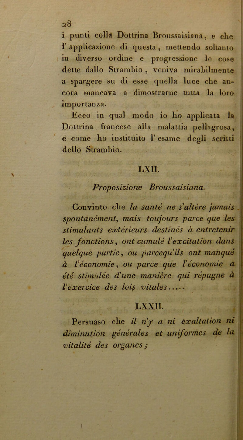 28 i punti colla Dottrina Broussaisiaiia, e die r applicazione di questa, meueodo sokamo I in diverse or dine e progressione le cose dette dallo Strambio , veniva mirabilmente a spargere su di esse quella luce che an- cora mancava a diraostrarue tutta la loro importanza. Ecco in qual mode io ho applicata la Dottrina francese alia malaitia pellagrosa, ' e come ho instituito 1’ esame degli scritti dello Strambio. LXII. . Proposiziorte Broussaisiana. Convinto che la sante ne s'altere jamais . sporitanement, mats toujours parce que les stimulants eocterieurs destines a entretenir les fonctions, ont cumule Vexcitation dans quelque partie, ou pareequils ont manque d Veconomic^ ou parce que Veconomie a ete stimulee dune maniere qui repugne d Vexercice des lois vitales LXXII. Persuaso che il nj a ni exaltation ni diminution generales et uniformes de la •vitalite des organes;