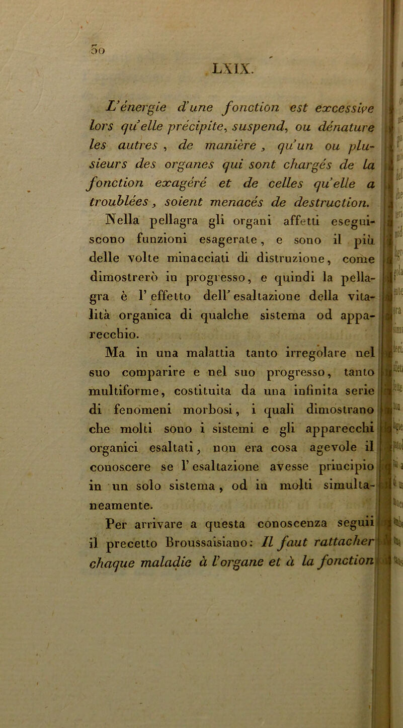 f 5o LXIX. Venerate dune fonction est excesswe lors quelle precipite^ suspend^ ou denature les autres , de maniere, quun ou plu- sieurs des organes qui sont charges de la fonction exagere et de celles quelle a trouhlees y soient menaces de destruction.^ Nella pellagra gli organi affetii esegui- scono funzioni esagerale, e sono il piii delle Yolte minacciati di distruzione, come dimostrerd in progiesso, e quindi la pella- gra e r effelto deir esaltazione della vita- lita organica di qualche sistema od appa- recchio. Ma in una malattia tanto irregolare nel 6UO comparire e nel suo progresso, tanto multiforme, costituita da una infinita serie di fenomeni morbosi, i quali diniostrano die molti sono i sistemi e gli apparecchi organici esaltali, non era cosa agevole il conoscere se 1’esaltazione avesse priucipio in im solo sistema, od in molti simulta-| neamente. ’ Per arrivare a questa conoscenza seguiil il precetto Broussaisiano; Il font rattacher chaque maladie a Vorgane et d la fonctiom
