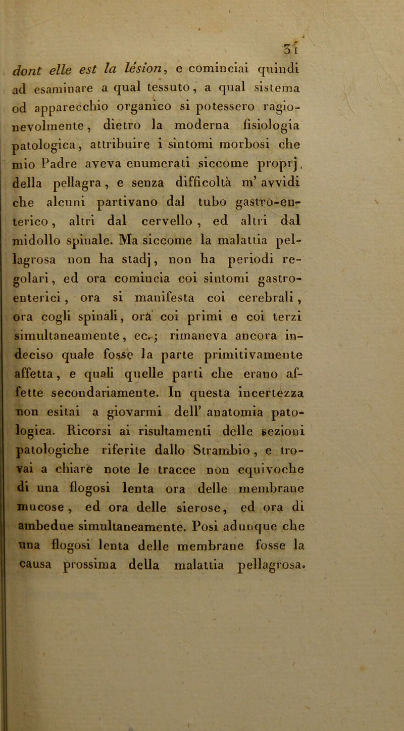 dont elle est la lesion^ e cominciai quiiidi ad esaniinare a qual tessuto, a qual sistema od apparecchio organico si potessero ragio- nevolmente, dietro la moderna fisiologia patologica, attribuire i sintomi raorbosi che mio Padre aveva enumerati siccome proprj, della pellagra, e senza difficolta m’ avvidi che alcuni partivano dal tubo gasiTO-en- terico, altri dal cervello , ed aliri dal niidollo spinale. Ma siccome la malattia pel- lagrosa non ha siadj, non ba period! re- golari, ed ora comiucia coi sintomi gastro- enterici, ora si manifesta coi cerebral!, ora cogli spinal!, orft coi primi e coi lerzi simukaneamente, ec^; rimaneva ancora in- deciso quale fosse la parte primitivamente affetta, e quali quelle parti die erano af- felte secondariamente. In questa inceriezza non esiiai a giovarmi dell’ anatomia pato- logica. Ricorsi ai risultamenli delle sezioni patologiche riferiie dallo Strambio, e iro- vai a chiare note le tracce non equlvocbe di una flogosi lenta ora delle membrane mucose, ed ora delle sierose, ed ora di ambedue simukaneamente. Posi aduuque cbe nna flogosi lenta delle membrane fosse la causa prossima della malattia pellagrosa.