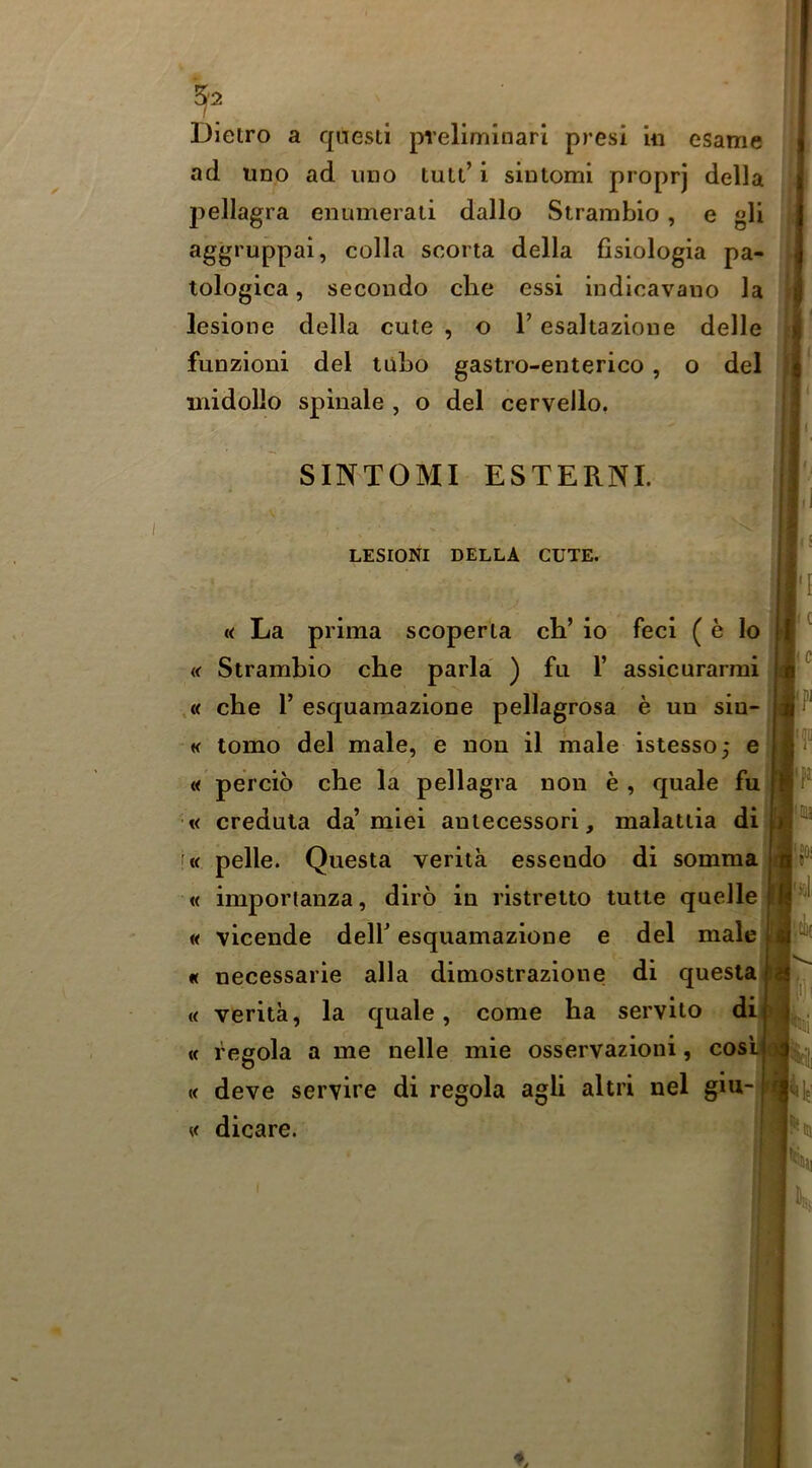 Dietro a questi pieliminarl presi In esame ad uno ad iino tult’ i sintomi proprj della pellagra enumerati dallo Strambio, e gli aggruppai, colla scorta della fisiologia pa- tologica, secondo che essi indicavaiio la lesione della cute , o T esaltazioiie delle funzioni del tubo gastro-enterico, o del midollo splnale , o del cervello. SINTOMI ESTERNL LESIONI DELLA CUTE. « La prima scoperla ch’ io feci ( e lo j] « Strambio che parla ) fa 1’ assicurarmi J ,« che r esquamazione pellagrosa e un sio- « tomo del male, e non il male istesso; e « percio che la pellagra non e, quale fu| •« credula da’miei anlecessori, malatiia di '« pelle. Questa verita essendo di sommal « importanza, diro in ristrelto tutte quellejj| « vicende dell’ esquamazione e del malej « necessarie alia dimostrazione di questai « verita, la quale, come ha serviio di] « regola a me nelle mie osservazioni, cosij « deve servire di regola agli altri nel giu- « dicare. Iii I |i ( |(C