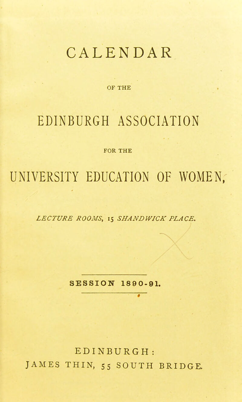 CALENDAR OF THE EDINBURGH ASSOCIATION FOR THE UNIVERSITY EDUCATION OF WOMEN, LECTURE ROOMS, 15 SHANDWICK PLACE. SESSION 1890-91. EDINBURGH: JAMES THIN, 55 SOUTH BRIDGE.