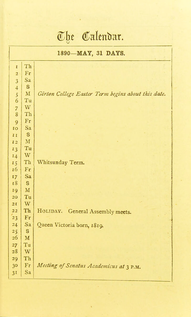 1890—MAY, 31 DAYS. i ^ Th 2 Fr 3 Sa 4 S 5 M GirUn College Easier Term iegins about this date. 6 Tu 7 W 8 Th 9 Fr lO Sa II S 12 M i3 i Tu W IS i Th Whitsunday Term. i6 Fr 17 Sa 1 i8 S 19 M 20 Tu 21 W 22 Th Holiday. General Assembly meets. 23 1 Fr 24 Sa' Queen Victoria born, 1819. 25 S 26 M 27 Tu 28 W 29 Th 30 Fr Meeting of Senatus Acadeviicus at 3 p.m.