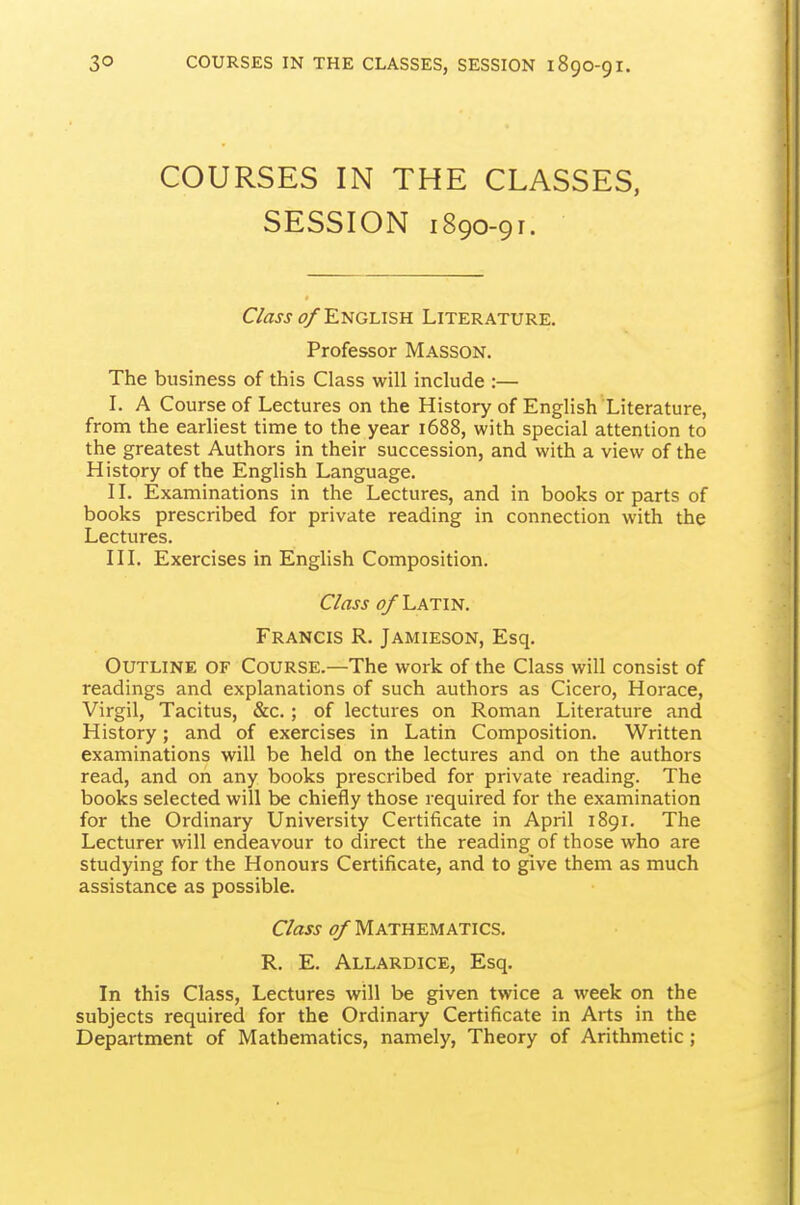 COURSES IN THE CLASSES, SESSION 1890-91. C/ass o/E'NGLisK Literature. Professor Masson. The business of this Class will include :— I. A Course of Lectures on the History of English Literature, from the earliest time to the year 1688, with special attention to the greatest Authors in their succession, and with a view of the History of the English Language. IL Examinations in the Lectures, and in books or parts of books prescribed for private reading in connection with the Lectures. in. Exercises in English Composition. Class of Latin. Francis R. Jamieson, Esq. Outline of Course.—The work of the Class will consist of readings and explanations of such authors as Cicero, Horace, Virgil, Tacitus, &c.; of lectures on Roman Literature and History; and of exercises in Latin Composition. Written examinations will be held on the lectures and on the authors read, and on any books prescribed for private reading. The books selected will be chiefly those required for the examination for the Ordinary University Certificate in April 1891. The Lecturer will endeavour to direct the reading of those who are studying for the Honours Certificate, and to give them as much assistance as possible. C/aw ^Mathematics. R. E. Allardice, Esq. In this Class, Lectures will be given twice a week on the subjects required for the Ordinary Certificate in Arts in the Department of Mathematics, namely, Theory of Arithmetic;