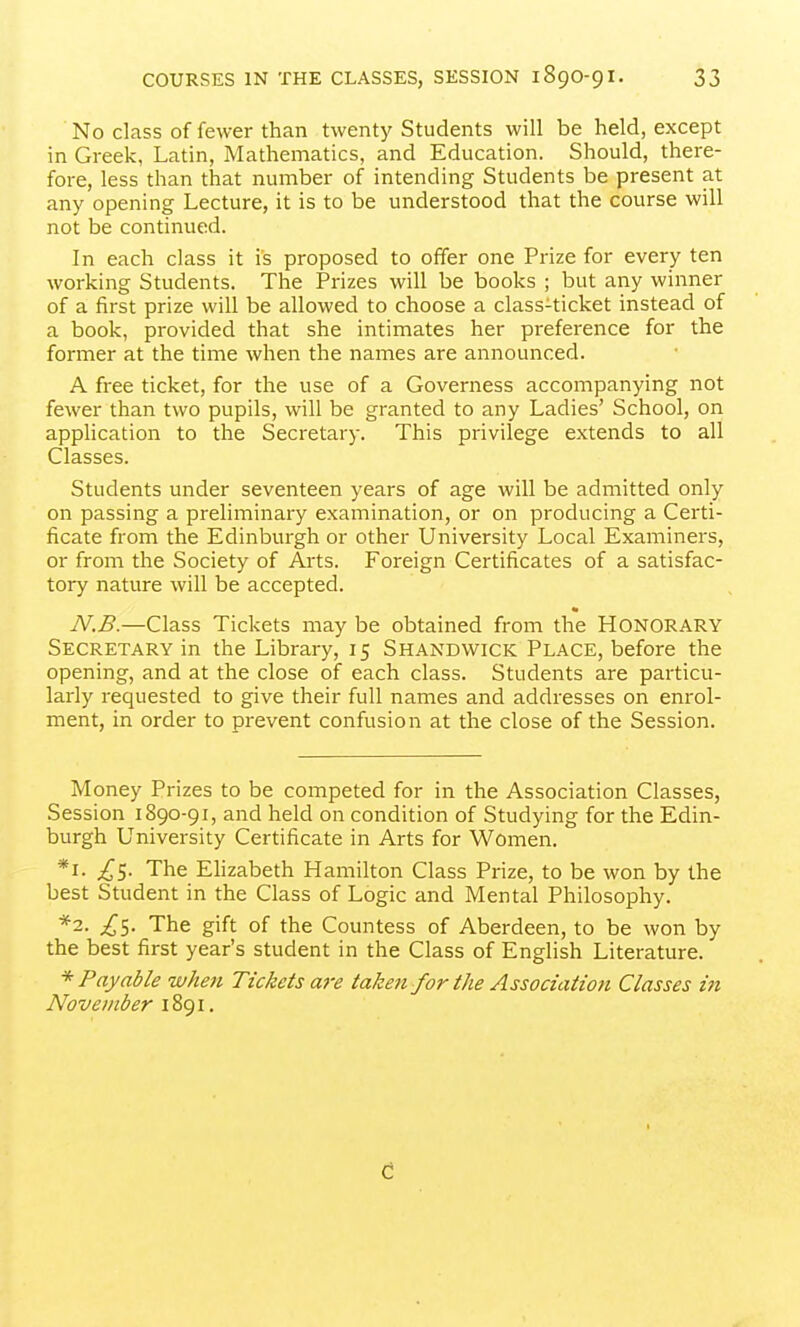 No class of fewer than twenty Students will be held, except in Greek, Latin, Mathematics, and Education. Should, there- fore, less than that number of intending Students be present at any opening Lecture, it is to be understood that the course will not be continued. In each class it is proposed to offer one Prize for every ten working Students. The Prizes will be books ; but any winner of a first prize will be allowed to choose a class-ticket instead of a book, provided that she intimates her preference for the former at the time when the names are announced. A free ticket, for the use of a Governess accompanying not fewer than two pupils, will be granted to any Ladies' School, on apphcation to the Secretary. This privilege extends to all Classes. Students under seventeen years of age will be admitted only on passing a preliminary examination, or on producing a Certi- ficate from the Edinburgh or other University Local Examiners, or from the Society of Arts. Foreign Certificates of a satisfac- tory nature will be accepted. N.B.—Class Tickets may be obtained from the HONORARY Secretary in the Library, 15 Shandwick Place, before the opening, and at the close of each class. Students are particu- larly requested to give their full names and addresses on enrol- ment, in order to prevent confusion at the close of the Session. Money Prizes to be competed for in the Association Classes, Session 1890-91, and held on condition of Studying for the Edin- burgh University Certificate in Arts for Women. *i. ^5. The Elizabeth Hamilton Class Prize, to be won by the best Student in the Class of Logic and Mental Philosophy. *2. £1. The gift of the Countess of Aberdeen, to be won by the best first year's student in the Class of English Literature. * Payable when Tickets are taken for the Association Classes in November 1891.