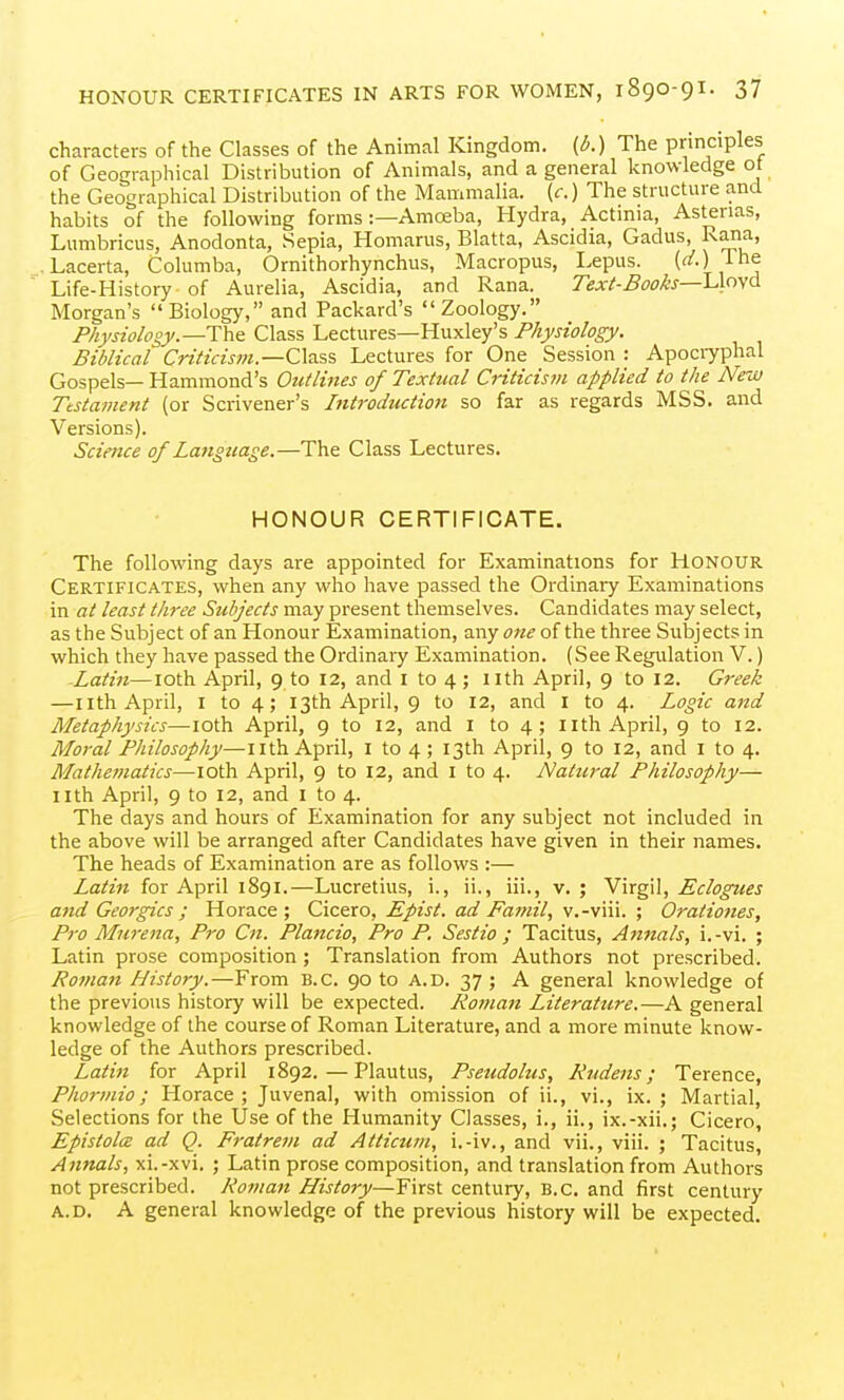 characters of the Classes of the Animal Kingdom, (b.) The prmciples of Geographical Distribution of Animals, and a general knowledge ot the Geographical Distribution of the Mammalia, (c.) The structure and habits of the following forms :—Amoeba, Hydra, Actinia, Astenas, Lumbricus, Anodonta, Sepia, Homarus, Blatta, Ascidia, Gadus, Rana, Lacerta, Columba, Ornithorhynchus, Macropus, I.epus. [d.) ih& Life-History of Aurelia, Ascidia, and Rana. Text-Books—Lioyd Morgan's Biology, and Packard's Zoology. Physiology—Class Lectures—Huxley's Physiology. Biblical Criticis?n.—C\a.ss Lectures for One Session : Apoci7phal Gospels— Hammond's Oittlittes of Textual Criticism applied to the New Ttstai}ient (or Scrivener's Introduction so far as regards MSS. and Versions). Science of Langttage.—The Class Lectures. HONOUR CERTIFICATE. The following days are appointed for Examinations for Honour Certificates, when any who have passed the Ordinary Examinations in at least three Subjects may present themselves. Candidates may select, as the Subject of an Honour Examination, any <7«^ of the three Subjects in which they have passed the Ordinary Examination. (See Regulation V.) Latin—loth April, 9 to 12, and i to 4 ; iith April, 9 to 12. Greek —11 th April, I to 4; 13th April, 9 to 12, and i to 4. Logic and Metaphysics—loth April, 9 to 12, and i to 4 ; nth April, 9 to 12. Moral Philosophy—nth April, i to 4 ; 13th April, 9 to 12, and i to 4. Mathematics—loth April, 9 to 12, and i to 4. Natural Philosophy— nth April, 9 to 12, and I to 4. The days and hours of Examination for any subject not included in the above will be arranged after Candidates have given in their names. The heads of Examination are as follows :— Latin for April 1891.—Lucretius, i., ii,, iii., v.; N\x^\\, Eclogues and Georgics ; Horace; Cicero, Epist. ad Family v.-viii. ; Oratioties, Pro Mm-ena, Pro Cn. Plancio, Pro P. Sestio ; Tacitus, A finals, i.-vi. ; Latin prose composition ; Translation from Authors not prescribed. Roman History.—From B.C. 90 to A.D. 37 ; A general knowledge of the previous history will be expected. Roman Literature.—A general knowledge of the course of Roman Literature, and a more minute know- ledge of the Authors prescribed. Latin for April 1892.—Plautus, Pseudohts, Rudens; Terence, Phormio; Horace; Juvenal, with omission of ii., vi., ix. ; Martial, Selections for the Use of the Humanity Classes, i., ii., ix.-xii.; Cicero, Epistolce ad Q. Fratretn ad Atticum, i.-iv., and vii., viii. ; Tacitus, Annals, xi.-xvi. ; Latin prose composition, and translation from Authors not prescribed. Roman History—First century, B.C. and first century A.D. A general knowledge of the previous history will be expected.