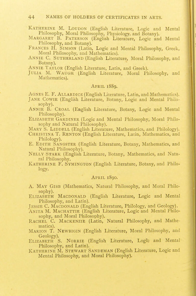 Katherine M. Loudon (English Literature, Logic and Mental Philosophy, Moral Philosophy, Physiology, and Botany). Margaret B. Paterson (English Literature, Logic and Mental Philosophy, and Botany). Frances PL Simson (Latin, Logic and Mental Philosophy, Greek, Moral Philosophy, and Mathematics). Annie C. Sutherland (English Literature, Moral Philosophy, and Botany), Annie Taylor (English Literature, Latin, and Greek). Julia M. Waugh (English Literature, Moral Philosophy, and Mathematics). April 1889. Agnes E. F. Allardice (English Literature, Latin, and Mathematics). Jane Cowie (English Literature, Botany, Logic and Mental Philo- sophy). Annie B. Croal (English Literature, Botany, Logic and Mental Philosophy). Elizabeth Gardiner (Logic and Mental Philosophy, Moral Philo- sophy and Natural Philosophy). Mary S. Liddell (English Literature, Mathematics, and Philology). Christina T. Renton (English Literature, Latin, Mathematics, and Philology). E. Edith Sangster (English Literature, Botany, Mathematics, and Natural Philosophy). Nelly Stark (English Literature, Botany, Mathematics, and Natu- ral Philosophy. Katherine F. Symington (English Literature, Botany, and Philo- logy. April 1890. A. May Giub (Mathematics, Natural Philosophy, and Moral Philo- sophy). Elizabeth Macdonald (English Literature, Logic and Mental Philosophy, and Latin). Jessie C. Macdonald (English Literature, Philology, and Geology). Anita M. Machattie (English Literature, Logic and Mental Philo- sophy, and Moral Philosophy). Rachel C. Mackenzie (Latin, Natural Philosophy, and Mathe- matics). Marion T. Newbigin (English Literature, Moral Philosophy, and Geology). Elizabeth S. Norrie (English Literature, Logic and Mental Philosophy, and Latin). Katherine M. Stewart Sandeman (English Literature, Logic and Mental Philosophy, and Moral Philosophy).