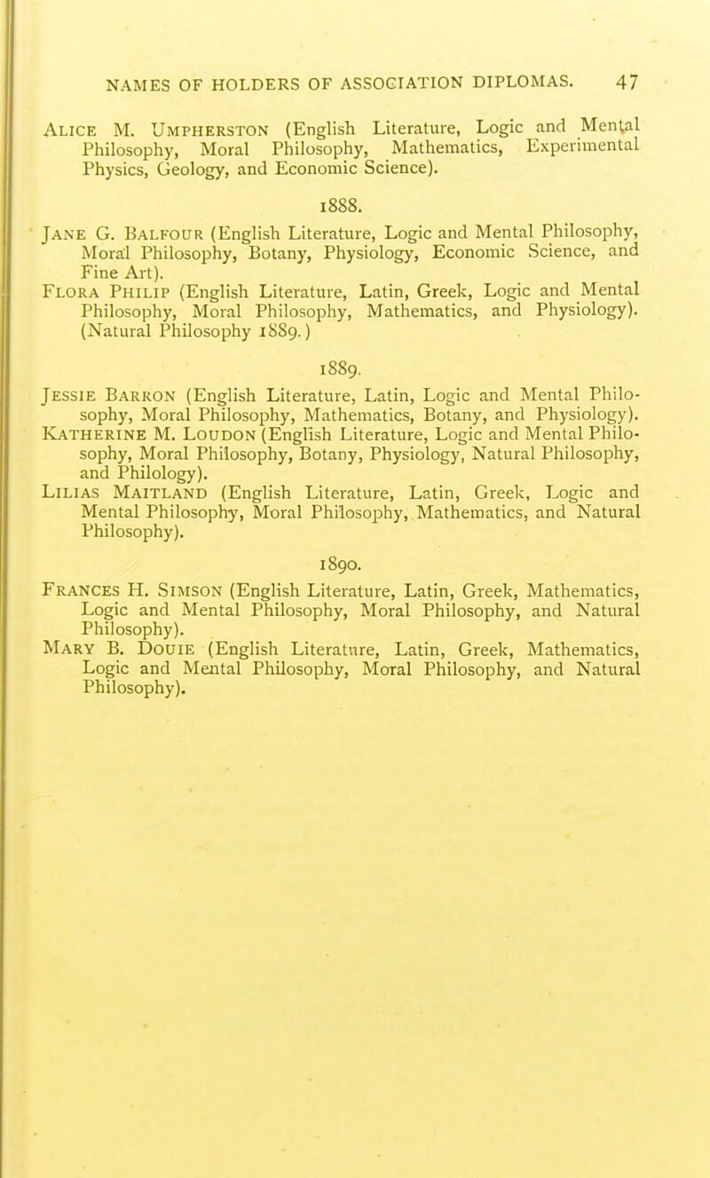 Alice M. Umpherston (English Literature, Logic and Mental Philosophy, Moral Philosophy, Mathematics, Experimental Physics, Geology, and Economic Science). 1888. Jane G. Balfour (English Literature, Logic and Mental Philosophy, Moral Philosophy, Botany, Physiology, Economic Science, and Fine Art). Flora Philip (English Literature, Latin, Greek, Logic and Mental Philosophy, Moral Philosophy, Mathematics, and Physiology). (Natural Philosophy 1889.) 1889. Jessie Barron (English Literature, Latin, Logic and Mental Philo- sophy, Moral Philosophy, Mathematics, Botany, and Physiology). Katherine M. Loudon (English Literature, Logic and Mental Philo- sophy, Moral Philosophy, Botany, Physiology, Natural Philosophy, and Philology). LiLiAS Maitland (English Literature, Latin, Greek, Logic and Mental Philosophy, Moral Philosophy, Mathematics, and Natural Philosophy). 1890. Frances H. Simson (English Literature, Latin, Greek, Mathematics, Logic and Mental Philosophy, Moral Philosophy, and Natural Philosophy). Mary B. Douie (English Literature, Latin, Greek, Mathematics, Logic and Mental Philosophy, Moral Philosophy, and Natural Philosophy).