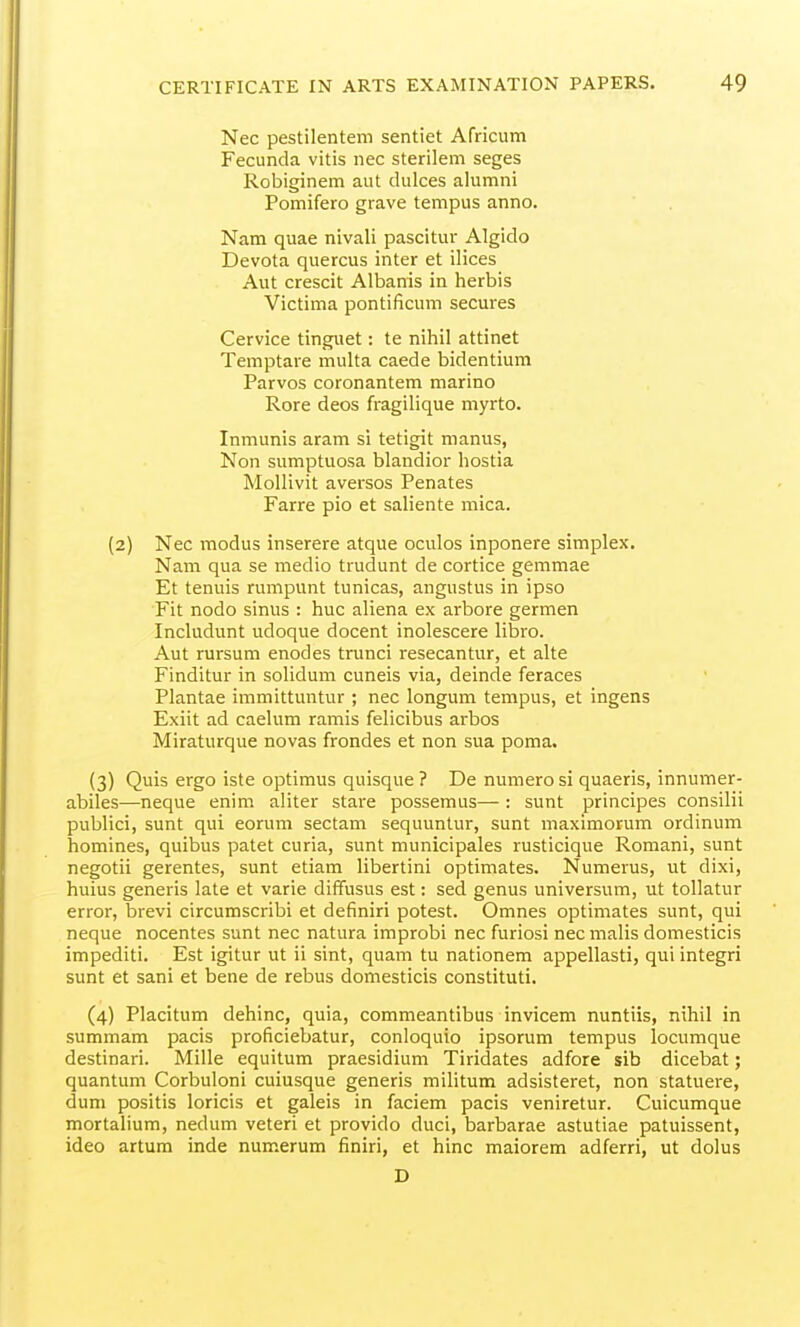 Nec pestilentem sentiet Africum Fecunda vitis nec sterilem seges Robiginem aut dulces alumni Pomifero grave tempus anno. Nam quae nivali pascitur Algido Devota quercus inter et ilices Aut crescit Albanis in herbis Victima pontificum secures Cervice tinguet: te nihil attinet Teniptare multa caede bidentium Parvos coronantem marine Rore deos fragilique myrto. Inmunis aram si tetigit manus, Non sumptuosa blandior hostia Mollivit aversos Penates Farre pio et saliente mica. (2) Nec modus inserere atque oculos inponere simplex. Nam qua se medio trudunt de cortice gemmae Et tenuis rumpunt tunicas, angustus in ipso Fit nodo sinus : hue aliena ex arbore germen Includunt udoque docent inolescere libro. Aut rursum enodes trunci resecantur, et alte Finditur in solidum cuneis via, deinde feraces Plantae immittuntur ; nec longum tempus, et ingens Exiit ad caelum ramis felicibus arbos Miraturque novas frondes et non sua poma. (3) Quis ergo iste optimus quisque ? De numero si quaeris, innumer- abiles—neque enim aliter stare possemus— : sunt principes consilii publici, sunt qui eorum sectam sequuntur, sunt maximorum ordinum homines, quibus patet curia, sunt municipales rusticique Romani, sunt negotii gerentes, sunt etiam libertini optimates. Numerus, ut dixi, huius generis late et varie diffusus est: sed genus universum, ut tollatur error, brevi circumscribi et definiri potest. Omnes optimates sunt, qui neque nocentes sunt nec natura improbi nec furiosi nec malis domesticis impediti. Est igitur ut ii sint, quam tu nationem appellasti, qui integri sunt et sani et bene de rebus domesticis constituti. (4) Placitum dehinc, quia, commeantibus invicem nuntiis, nihil in summam pacis proficiebatur, conloquio ipsorum tempus locumque destinari. Mille equitum praesidium Tiridates adfore sib dicebat; quantum Corbuloni cuiusque generis militum adsisteret, non statuere, dum positis loricis et galeis in faciem pacis veniretur. Cuicumque mortalium, nedum veteri et provido duci, barbarae astutiae patuissent, ideo artum inde numerum finiri, et hinc maiorem adferri, ut dolus D