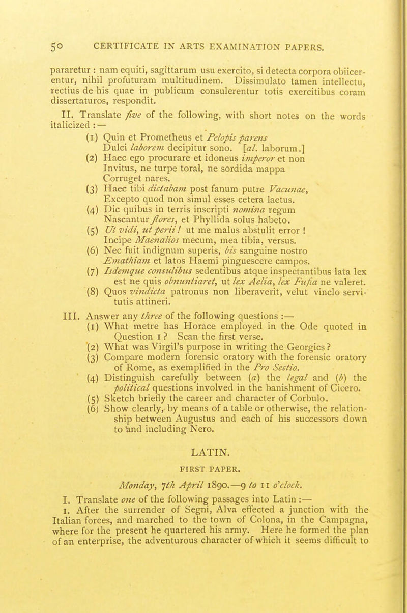 pararetur : nam equiti, sagittarum usu exercito, si detecta corpora obiicer- entur, nihil profuturam multitudinem. Dissimulato tamen intellectu, rectius de his quae in publicum consulerentur totis exercitibus coram dissertaturos, respondit. II. Translate five of the following, with short notes on the words italicized : — (1) Quin et Prometheus et Pelopisparens Dulci laborein decipitur sono. \al. laborum.] (2) Haec ego procurare et idoneus impei-ur et non Invitus, ne turpe toral, ne sordida mappa Corruget nares. (3) Haec tibi diciaham post fanum putre Vacimae, Excepto quod non simul esses cetera laetus. (4) Die quibus in terris inscripti nomina regum Nascantury?^?r«, et Phyllida solus habeto. (5) Ui vidi, uiperil! ut me malus abstulit error ! Incipe Maenalios mecum, mea tibia, versus. (6) Nec fuit indignum superis, bis sanguine nostro Emathiam et latos Haemi pinguescere campos. (7) Isdemque consulibtn sedentibus atque inspectantibus lata lex est ne quis obnimtiaret, ut lex Aelia, lex Fiifia ne valeret. (8) Q\xos vindicla patronus non liberaverit, velut vinclo servi- tulis attineri. III. Answer any three of the following questions :— (1) What metre has Horace employed in the Ode quoted in Question I ? Scan the first verse. (2) What was Virgil's purpose in writing the Georgics ? (3) Compare modern forensic oratory with the forensic oratory of Rome, as exemplified in the Fro Sestio. (4) Distinguish carefully between (a) the legal and (b) the political questions involved in the banishment of Cicero. (5) Sketch briefly the career and character of Corbulo. (6) Show clearly, by means of a table or otherwise, the relation- ship between Augustus and each of his successors down to land including Nero. LATIN. FIRST PAPER. Monday, Jth April 1890.—9 to i \ o'clock. I. Translate one of the following passages into Latin :— I. After the surrender of Segni, Alva effected a junction with the Italian forces, and marched to the town of Colona, in the Campagna, where for the present he quartered his army. Here he formed the plan of an enterprise, the adventurous character of which it seems difficult to