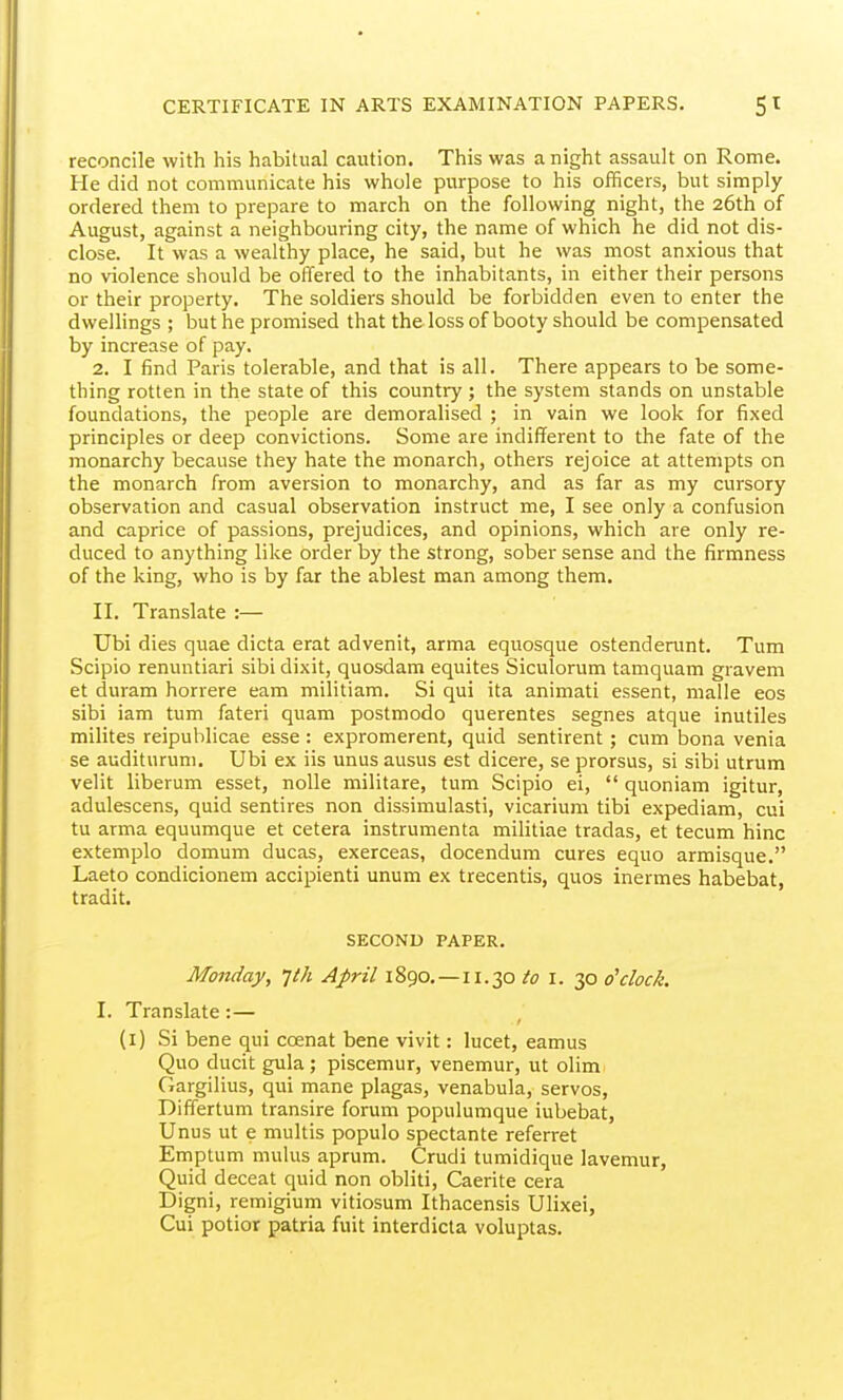reconcile with his habitual caution. This was a night assault on Rome. He did not communicate his whole purpose to his officers, but simply ordered them to prepare to march on the following night, the 26th of August, against a neighbouring city, the name of which he did not dis- close. It was a wealthy place, he said, but he was most anxious that no violence should be offered to the inhabitants, in either their persons or their property. The soldiers should be forbidden even to enter the dwellings ; but he promised that the loss of booty should be compensated by increase of pay. 2. I find Paris tolerable, and that is all. There appears to be some- thing rotten in the state of this country ; the system stands on unstable foundations, the people are demoralised ; in vain we look for fixed principles or deep convictions. Some are indifferent to the fate of the monarchy because they hate the monarch, others rejoice at attempts on the monarch from aversion to monarchy, and as far as my cursory observation and casual observation instruct me, I see only a confusion and caprice of passions, prejudices, and opinions, which are only re- duced to anything like order by the strong, sober sense and the firmness of the king, who is by far the ablest man among them. II. Translate :— TJbi dies quae dicta erat advenit, arma equosque ostendenmt. Turn Scipio renuntiari sibi dixit, quosdam equites Siculorum tamquam gravem et duram horrere eam militiam. Si qui ita animati essent, malle eos sibi iam turn fateri quam postmodo querentes segnes atque inutiles milites reipuhlicae esse: expromerent, quid sentirent ; cum bona venia se audituruni. Ubi ex iis unus ausus est dicere, se prorsus, si sibi utrum velit liberum esset, nolle militare, turn Scipio ei,  quoniam igitur, adulescens, quid sentires non dissimulasti, vicarium tibi expediam, cui tu arma equumque et cetera instrumenta militiae tradas, et tecum hinc extemplo domum ducas, exerceas, docendum cures equo armisque. Laeto condicionem accipienti unum ex trecentis, quos inermes habebat, tradit. SECOND PAPER. Monday, Jlh April 1890.—11.30 to i. Tp o'clock. I. Translate:— (i) Si bene qui coenat bene vivit: lucet, eamus Quo ducit gula ; piscemur, venemur, ut olim Gargilius, qui mane plagas, venabula, servos, Differtum transire forum populumque iubebat, Unus ut e multis populo spectante referret Emptum mulus aprum. Crudi tumidique lavemur. Quid deceat quid non obliti, Caerite cera Digni, remigium vitiosum Ithacensis Ulixei, Cui potior patria fuit interdicta voluptas.