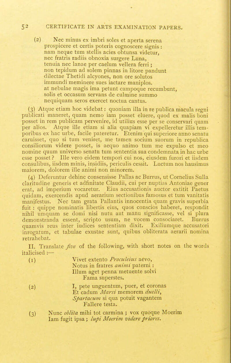 (2) Nec minus ex imbri soles et aperta serena prospicere et certis poteris cognoscere signis : nam neque tum stellis acies obtunsa videtur, nec fratris radiis obnoxia surgere Luna, tenuia nec lanae per caelum vellera ferri; non tepidum ad solem pinnas in litore pandunt dilectae Thetidi alcyones, non ore solutos immundi meminere sues iactare maniples, at nebulae magis ima petunt campoque recumbunt, solis et occasum servans de culmine summo nequiquam seres exercet noctua cantus. (3) Atque etiam hoc videbat: queniam ilia in re publica macula regni publicati maneret, quam nemo iam posset eluere, quod ex malis boni posset in rem publicam pervenire, id utilius esse per se conservari quam per alios. Atque ille etiam si alia quapiam vi expelleretur illis tem- poribus ex hac urbe, facile pateretur. Etenim qui superiore anno senatu caruisset, que si tum veniret, me tamen secium suerum in republica consiliorum videre posset, is aequo animo tum me expulso et meo nomine quum universe senatn tum sententia sua condemnata in hac urbe esse posset ? Ille vero eidem tempori cui nos, eiusdem furori et iisdem consulibus, iisdem minis, insidiis, periculis cessit. Luctum nos hausimus maiorem, dolorem ille animi non minorem. (4) Deferuntur dehinc consensisse Pallas ac Burrus, ut Cornelius Sulla claritudine generis et adfinitate Claudii, cui per nuptias Antoniae gener erat, ad imperium vocaretur. Eius accusationis auctor extitit Paetus quidani, exercendis apud aerarium sectionibus famosus et tum vanitatis manifestus. Nec tarn grata Pallantis innocentia quam gravis superbia fuit : quippe nominatis libevtis eius, quos conscios haberet, respondit nihil umquam se domi nisi nutu aut manu significasse, vel si plura demonstranda essent, scripte usum, ne vocem censociaret. Burrus quamvis reus inter indices sententiam dixit, Exiliumque accusatori inrogatum, et tabulae exustae sunt, quibus obliterata aerarii nomina retrahebat. II. Translate five of the following, with short notes on the words italicised :— (1) Vivet extente Proculeius aevo, Netus in fratres animi paterni : Ilium aget penna metuente solvi Fama superstes. (2) I, pete unguentum, puer, et coronas Et cadum Marsi memorem duelli, Spartacum si qua potuit vagantem Fallere testa. (3) Nunc obliia mihi tot carmina ; vox quoque Moerim lam fugit ipsa; lupi Moerim videre priores.
