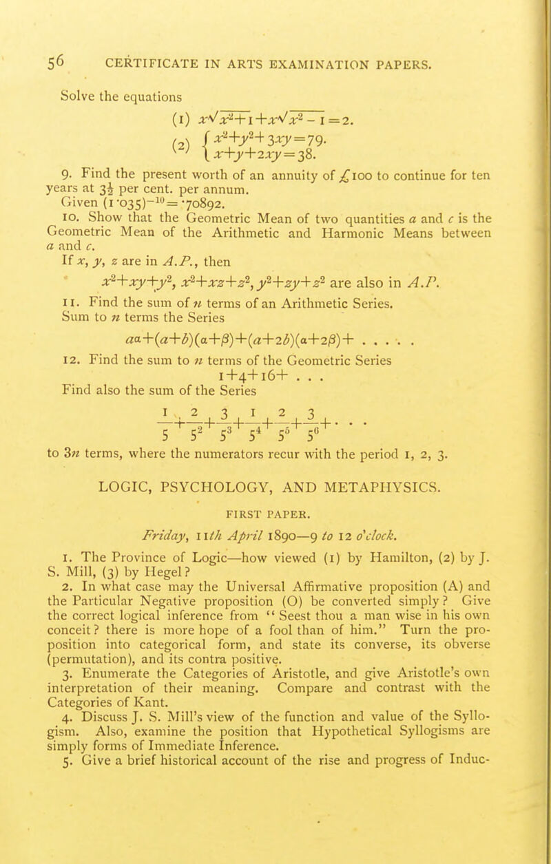 Solve the equations (1) x'J1 +x^/x'^ -1=2. (2) l'^+y+3-i7 = 79- 9. Find the present worth of an annuity of p^'ioo to continue for ten years at 3^ per cent, per annum. Given (i ■035)-!= 70892. 10. Show that the Geometric Mean of two quantities a and c is the Geometric Mean of the Arithmetic and Harmonic Means between a and c. If X, y, z are in A.P., then x'^-\-xy+y'^, x^+xz+z^,y^+zy-\-2- are also in A.P. 11. Find the sum of n terms of an Arithmetic Series. Sum to n terms the Series aa+{a+b){a+^)+{a+2b){a-¥2^)+ .... . 12. Find the sum to 71 terms of the Geometric Series I+4+16+ . . . Find also the sum of the Series I 2 3 I 2 3 1 1-^-1 1 h—+• • • 5 5^ 5* 5^ 5 to 3« terms, where the numerators recur with the period i, 2, 3. LOGIC, PSYCHOLOGY, AND METAPHYSICS. FIRST PAPER. Friday, iith April 1890—9 12 o'clock. 1. The Province of Logic—how viewed (i) by Hamilton, (2) by J. S. Mill, (3) by Hegel? 2. In what case may the Universal Affirmative proposition (A) and the Particular Negative proposition (O) be converted simply ? Give the correct logical inference from  Seest thou a man wise in his own conceit? there is more hope of a fool than of him. Turn the pro- position into categorical form, and state its converse, its obverse (permutation), and its contra positive. 3. Enumerate the Categories of Aristotle, and give Aristotle's own interpretation of their meaning. Compare and contrast with the Categories of Kant. 4. Discuss J. S. Mill's view of the function and value of the Syllo- gism. Also, examine the position that Hypothetical Syllogisms are simply forms of Immediate Inference. 5. Give a brief historical account of the rise and progress of Indue-