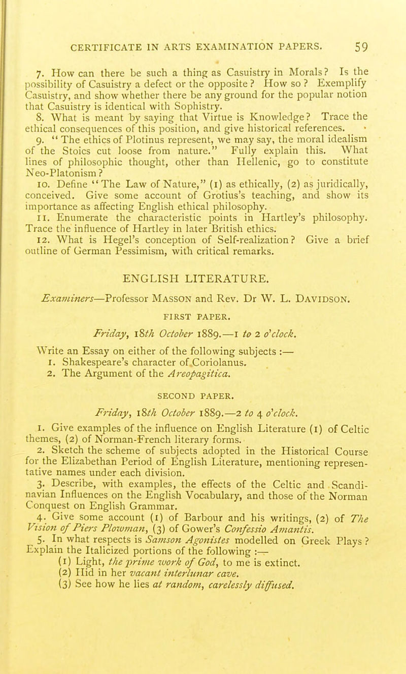 7. How can there be such a thing as Casuistry in Morals ? Is the possibility of Casuistry a defect or the opposite ? How so ? Exemplify Casuistry, and show whether there be any ground for the popular notion that Casuistry is identical with Sophistry. 8. What is meant by saying that Virtue is Knowledge? Trace the ethical consequences of this position, and give historical references. 9.  The ethics of Plotinus represent, we may say, the moral idealism of the Stoics cut loose from nature. Fully explain this. What lines of philosophic thought, other than Hellenic, go to constitute Neo-Platonism ? 10. Define The Law of Nature, (i) as ethically, (2) as juridically, conceived. Give some account of Grotius's teaching, and show its importance as affecting English ethical philosophy. 11. Enumerate the characteristic points in Hartley's philosophy. Trace the influence of Hartley in later British ethics. 12. What is Hegel's conception of Self-realization? Give a brief outline of German Pessimism, with critical remarks. ENGLISH LITERATURE. Examiners—Professor Masson and Rev. Dr W. L. Davidson. FIRST PAPER. Friday, \Wi October 1889.—I to 2 o'clock. Write an Essay on either of the following subjects :— 1. Shakespeare's character of Coriolanus. 2, The Argument of the Areopagitica. SECOND PAPER. Friday, iSt/i October 1889.—2 to 4 o'clock. 1. Give examples of the influence on English Literature (i) of Celtic themes, (2) of Norman-French literary forms. 2. Sketch the scheme of subjects adopted in the Historical Course for the Elizabethan Period of English Literature, mentioning represen- tative names under each division. 3. Describe, with examples, the effects of the Celtic and Scandi- navian Influences on the English Vocabulary, and those of the Norman Conquest on English Grammar. 4. Give some account (i) of Barbour and his writings, (2) of The Vision of Piers Plowman, (3) of Gower's Confessio Amantis. 5. In what respects is Sainson Agonistes modelled on Greek Plays ? Explain the Italicized portions of the following :— (1) Light, the prime work of God, to me is extinct. (2) Hid in her vacant ifiterlutiar cave. (3) See how he lies at random, carelessly diffused.