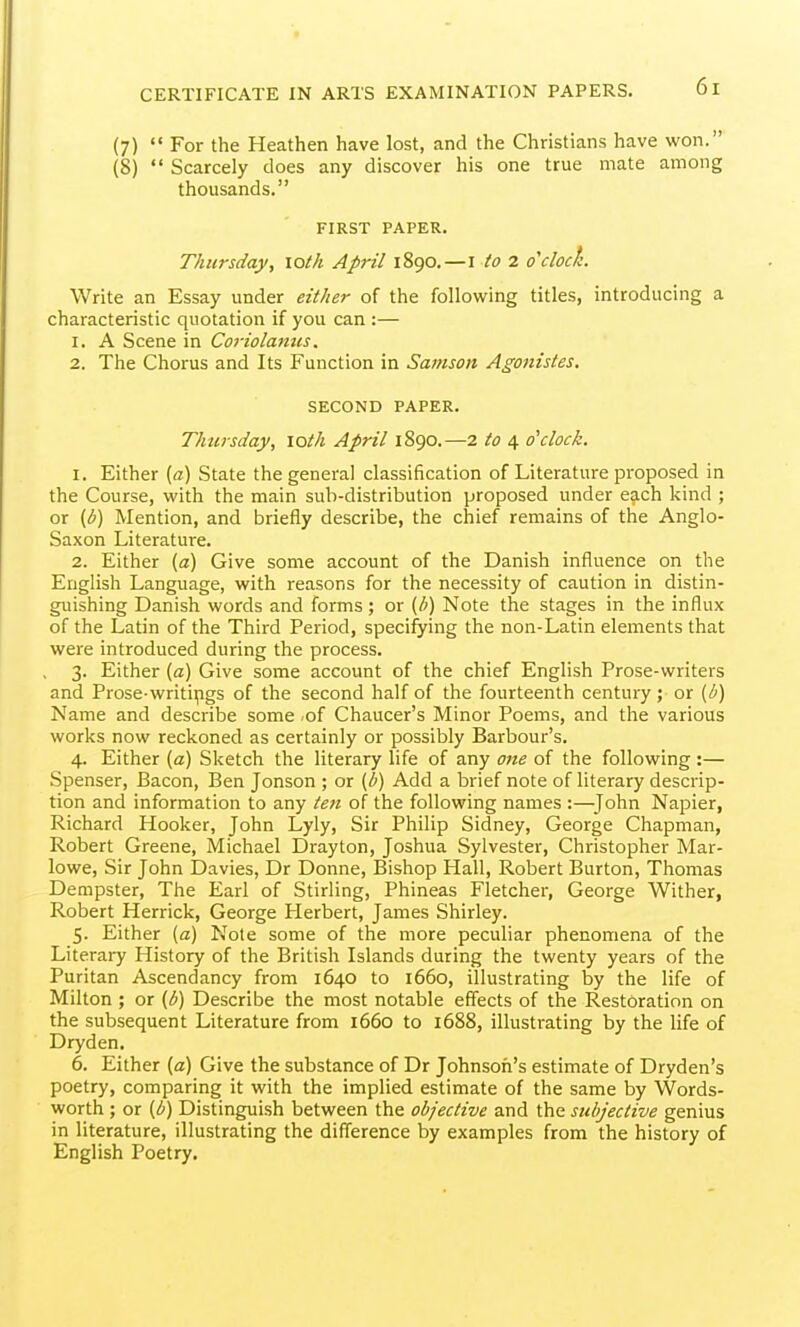 (7)  For the Heathen have lost, and the Christians have won. (8)  Scarcely does any discover his one true mate among thousands. FIRST PAPER. Thursday, loth April 1890.—i to 2 o'clock Write an Essay under either of the following titles, introducing a characteristic quotation if you can :— 1. A Scene in Coriolatius. 2. The Chorus and Its Function in Samson Agonistes. SECOND PAPER. Thursday, loth April 1890.—2 to 4 o'clock. 1. Either (a) State the general classification of Literature proposed in the Course, with the main sub-distribution proposed under each kind ; or (b) Mention, and briefly describe, the chief remains of the Anglo- Saxon Literature. 2. Either (a) Give some account of the Danish influence on the English Language, with reasons for the necessity of caution in distin- guishing Danish words and forms; or {h) Note the stages in the influx of the Latin of the Third Period, specifying the non-Latin elements that were introduced during the process. 3. Either (a) Give some account of the chief English Prose-writers and Prose-writipgs of the second half of the fourteenth century; or (b) Name and describe some .of Chaucer's Minor Poems, and the various works now reckoned as certainly or possibly Barbour's. 4. Either {a) Sketch the literary life of any one of the following:— Spenser, Bacon, Ben Jonson ; or (b) Add a brief note of literary descrip- tion and information to any ten of the following names :—^John Napier, Richard Hooker, John Lyly, Sir Philip Sidney, George Chapman, Robert Greene, Michael Drayton, Joshua Sylvester, Christopher Mar- lowe, Sir John Davies, Dr Donne, Bishop Hall, Robert Burton, Thomas Dempster, The Earl of Stirling, Phineas Fletcher, George Wither, Robert Herrick, George Herbert, James Shirley. 5. Either (a) Note some of the more peculiar phenomena of the Literary History of the British Islands during the twenty years of the Puritan Ascendancy from 1640 to 1660, illustrating by the life of Milton ; or {b) Describe the most notable effects of the Restoration on the subsequent Literature from 1660 to 1688, illustrating by the life of Dryden. 6. Either (a) Give the substance of Dr Johnsofi's estimate of Dryden's poetry, comparing it with the implied estimate of the same by Words- worth ; or (b) Distinguish between the objective and the subjective genius in literature, illustrating the difference by examples from the history of English Poetry,