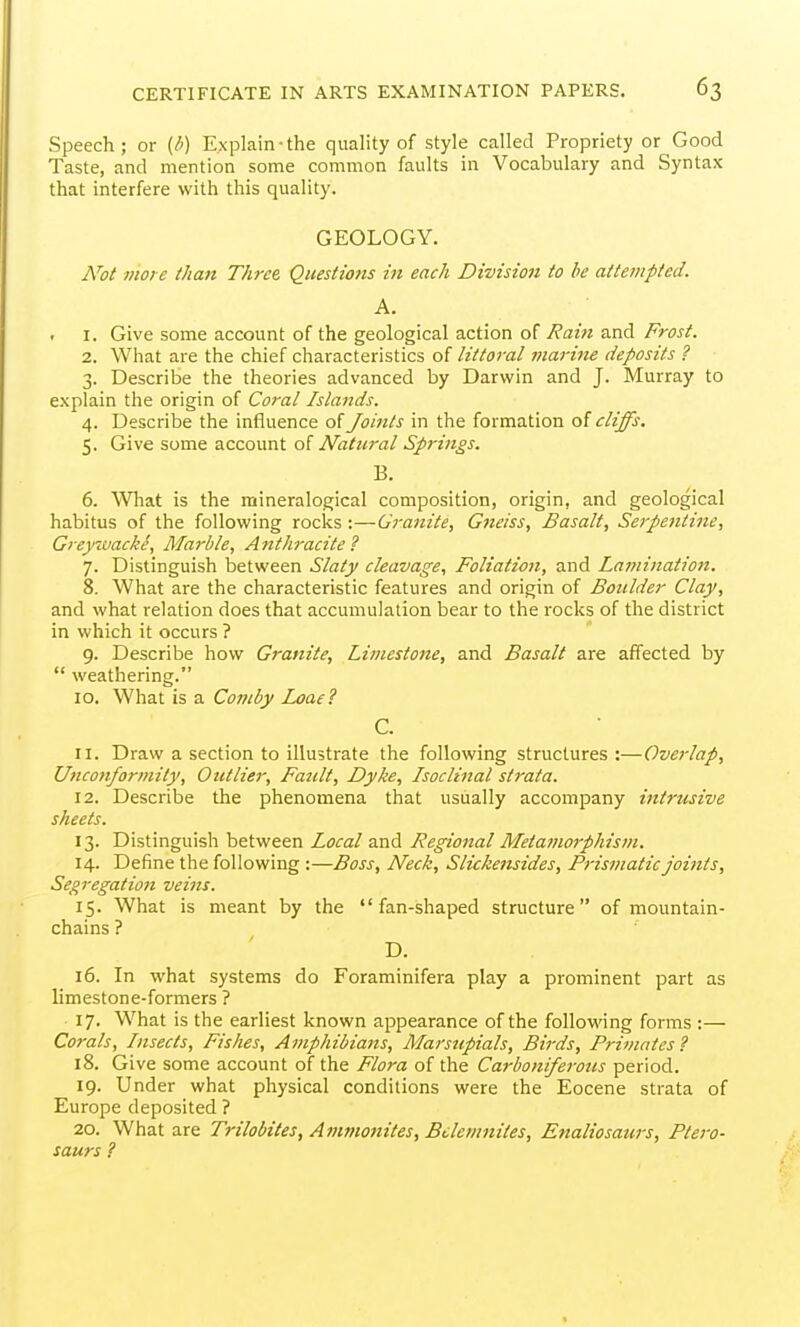 Speech; or (^) Explain-the quality of style called Propriety or Good Taste, and mention some common faults in Vocabulary and Syntax that interfere with this quality. GEOLOGY. N^ot 7)1016 than Three, Questions in each Division to he attempted. A. 1. Give some account of the geological action of Rain and Frost. 2. What are the chief characteristics of littoral inarine deposits ? 3. Describe the theories advanced by Darwin and J. Murray to explain the origin of Coral Islands. 4. Describe the influence of Joints in the formation of cliffs. 5. Give some account o( Natural Springs. B. 6. What is the mineralogical composition, origin, and geological habitus of the following rocks ;—Granite, Gneiss, Basalt, Serpentine, Greynvacke, Marble, Anthracite ? 7. Distinguish between Slatj cleavage. Foliation, and Lamination. 8. What are the characteristic features and origin of Boulder Clay, and what relation does that accumulation bear to the rocks of the district in which it occurs ? 9. Describe how Granite, Limestone, and Basalt are affected by  weathering. 10. What is a Comby Ij}ae? C. 11. Draw a section to illustrate the following structures :—Overlap, Unconformity, Outlier, Fault, Dyke, Isoclinal strata. 12. Describe the phenomena that usually accompany intrusive sheets. 13. Distinguish between Local and Regional Metamorphism. 14. Define the following :—Boss, Neck, Slickensides, Prismatic joints. Segregation veins. 15. What is meant by the fan-shaped structure of mountain- chains ? D. 16. In what systems do Foraminifera play a prominent part as limestone-formers ? 17. What is the earliest known appearance of the following forms :— Corals, Insects, Fishes, Amphibiafts, Marsupials, Birds, Primates ? 18. Give some account of the Flora of the Carboniferous period. 19. Under what physical conditions were the Eocene strata of Europe deposited ? 20. What are Trilobites, Ammonites, Bclemnites, Enaliosaurs, Ptero- saurs ?