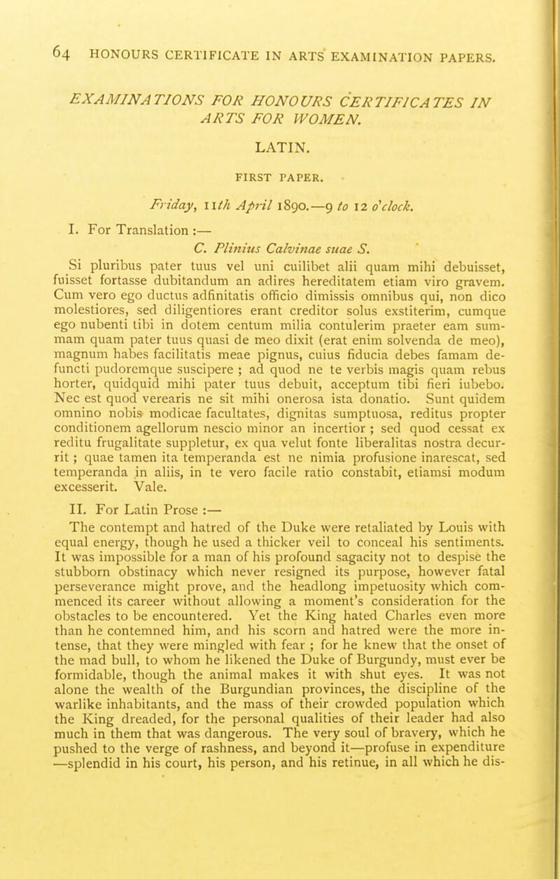 EXAMINATIONS FOR HONOURS CERTIFICATES IN ARTS FOR WOMEN. LATIN. FIRST PAPER. Friday, iitk April 1890.—9 to 12 o'clock. I. For Translation :— C. Plinitis Calvinae suae S. Si pluribus pater tuus vel uni cuilibet alii quam mihi debuisset, fuisset fortasse dubitandum an adires hereditatem etiam viro gravem. Cum vero ego ductus adfinitatis officio dimissis omnibus qui, non dice molestiores, sed diligentiores erant creditor solus exstiterini, cumque ego nubenti tibi in dotem centum milia contulerim praeter earn sum- mam quam pater tuus quasi de meo dixit (erat enim solvenda de meo), magnum habes facilitatis meae pignus, cuius fiducia debes famam de- functi pudoremque suscipere ; ad quod ne te verbis magis quam rebus horter, quidquid mihi pater tuus debuit, acceptum tibi fieri iubebo. Nec est quod verearis ne sit mihi onerosa ista donatio. Sunt quidem omnino nobis modicae facultates, dignitas sumptuosa, reditus propter conditionem agellorum nescio minor an incertior ; sed quod cessat ex reditu frugalitate suppletur, ex qua velut fonte liberalitas nostra decur- rit ; quae tamen ita temperanda est ne nimia profusione inarescat, sed temperanda in aliis, in te vero facile ratio constabit, etiamsi modum excesserit. Vale. II. For Latin Prose :— The contempt and hatred of the Duke were retaliated by Louis with equal energy, though he used a thicker veil to conceal his sentiments. It was impossible for a man of his profound sagacity not to despise the stubborn obstinacy which never resigned its purpose, however fatal perseverance might prove, and the headlong impetuosity which com- menced its career without allowing a moment's consideration for the obstacles to be encountered. Yet the King hated Charles even more than he contemned him, and his scorn and hatred were the more in- tense, that they were mingled with fear ; for he knew that the onset of the mad bull, to whom he likened the Duke of Burgundy, must ever be formidable, though the animal makes it with shut eyes. It was not alone the wealth of the Burgundian provinces, the discipline of the warlike inhabitants, and the mass of their crowded population which the King dreaded, for the personal qualities of their leader had also much in them that was dangerous. The very soul of bravery, which he pushed to the verge of rashness, and beyond it—profuse in expenditure —splendid in his court, his person, and his retinue, in all which he dis-