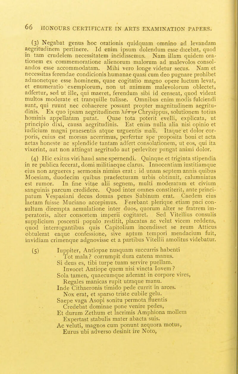 (3) Negabat genus hoc orationis quidquam omnino ad levandam aegritudinem pertinere. Id enim ipsum dolendum esse dicebat, quod in tarn crudelem necessitatem incidissemus. Nam illam quidem ora- tionem ex commemoratione alienorum malorum ad malevolos consol- andos esse accommodatam. Mihi vero longe videtur secus. Nam et necessitas ferendae condicionis humanae quasi cum deo pugnare prohibet admonetque esse hominem, quae cogitatio magno opere luclum levat, et enumeratio exemplorum, non ut animum malevolorum oblectet, adfertur, sed ut ille, qui maeiet, ferendum sibi id censeat, quod videat multos moderate et tranquille tulisse. Omnibus enim modis fulciendi sunt, qui ruunt nec cohaerere possunt propter magnitudinem aegritu- dinis. Ex quo ipsam aegritudinem Xvir-qv Chrysippus, solutionem totius hominis appellatam putat. Quae tota poterit evelli, explicata, ut principio dixi, causa aegritudinis. Est enim nulla alia nisi opinio et iudicium magni praesentis atque urguentis mali. Itaque et dolor cor- poris, cuius est morsus acerrimus, perfertur spe proposita boni et acta aetas honeste ac splendide tantam adfert consolationem, ut eos, qui ita vixerint, aut non attingat aegritudo aut perleviter pungat animi dolor. (4) Hie exitus viri baud sane spernendi. Quinque et triginta stipendia in re publica fecerat, domi militiaeque clarus. Innocentiam iustitiamque eius non argueres ; sermonis nimius erat: id unam septem annis quibus Moesiam, duodecim quibus praefecturam urbis obtinuit, calumniatus est rumor. In fine vitae alii segnem, multi moderatum et civium sanguinis parcum credidere. Quod inter omnes constiterit, ante princi- patum Vespasiani decus domus penes Sabinum erat. Caedem eius laetam fuisse Muciano accepimus. Ferebant plerique etiam paci con- sultum dirempta aemulatione inter duos, quorum alter se fratrem im- peratoris, alter consortem imperii cogitaret. Sed Vitellius consulis supplicium poscenti populo restitit, placatus ac velut vicem reddens, quod interrogantibus quis Capitolium incendisset se reum Atticus obtulerat eaque confessione, sive aptum tempori mendacium fuit, invidiam crimenque adgnovisse et a partibus Vitellii amolitus videbatur. (5) luppiter, Antiopae nusquam succurris habenti Tot mala ? corrumpit dura catena manus. Si deus es, tibi turpe tuam servire puellam. Invocet Antiope quem nisi vincta lovem ? Sola tamen, quaecumque aderant in corpore vires, Regales manicas rupit utraque manu. Inde Cithaeronis timido pede cuvrit in arces. Nox erat, et sparso triste cubile gelu. Saepe vaga Asopi sonitu permota fluentis Credebat dominae pone venire pedes, Et durum Zethum et lacrimis Amphiona mollem Expertast stabulis mater abacta suis. Ac veluti, magnos cum ponunt aequora motus, Eurus ubi adverso desinit ire Nolo,