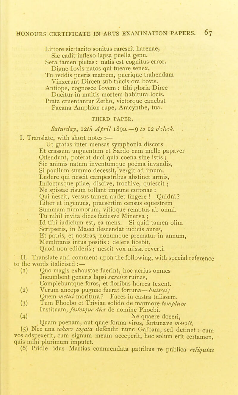 Littore sic tacito sonitus rarescit harenae, Sic cadit inflexo lapsa puella genu. Sera tamen pietas : natis est cognitus error. Digne lovis natos qui tueare senex, Tu reddis pueris matrem, puerique trahendam Vinxerunt Dircen sub trucis ora bovis. Antiope, cognosce lovem : tibi gloria Dirce Ducitur in multis mortem habitura locis. Prata cruentantur Zetho, victorque canebat Paeana Amphion rupe, Aracynthe, tua. THIRD PAPER. Saturday, 12th April 1890.—9 to 12 o'clock. I. Translate, with short notes :— Ut gratas inter mensas symphonia discors Et crassum unguentum et Sardo cum melle papaver Offendunt, poterat duci quia coena sine istis ; Sic animis natum inventumque poema iuvandis, Si paullum summo decessit, vergit ad imum. Ludere qui nescit campestribus abstinet armis, Indoctusque pilae, discive, trochive, quiescit; Ne spissae risum tollant impune coronae : Qui nescit, versus tamen audet fingere ! Quidni ? Liber et ingenuus, praesertim census equestrem Summam nummorum, vitioque remotus ab omni. Tu nihil invita dices faciesve Minerva ; Id tibi iudicium est, ea mens. Si quid tamen olim Scripseris, in Maeci descendat iudicis aures, Et patris, et nostras, nonumque prematur in annum, Membranis intus positis : delere licebit, Quod non edideris ; nescit vox missa reverti. II. Translate and comment upon the following, with special reference to the words italicised :— (1) Quo magis exhaustae fuerint, hoc acrius omnes Incumbent generis lapsi sarcire ruinas, Complebuntque foros, et floribus horrea texent. (2) Verum anceps pugnae fuerat fortuna—Fuisset; Quem meiiii moritura? Faces in castra tulissem. (3) Turn Phoebo et Triviae solido de marmore templum \v&'(\\.\y5.v[\, festosque dies de nomine Phoebi. (4) Ne quaere doceri, Quam poenam, aut quae forma viros, fortunave mersit. (5) Nec una cohojs togata defendit nunc Galbam, sed detinet: cum vos adspexerit, cum signum meum acceperit, hoc solum erit certamen, quis mihi plurimum imputet. (6) Pridie idus Martias commendata patribus re publica reliquias