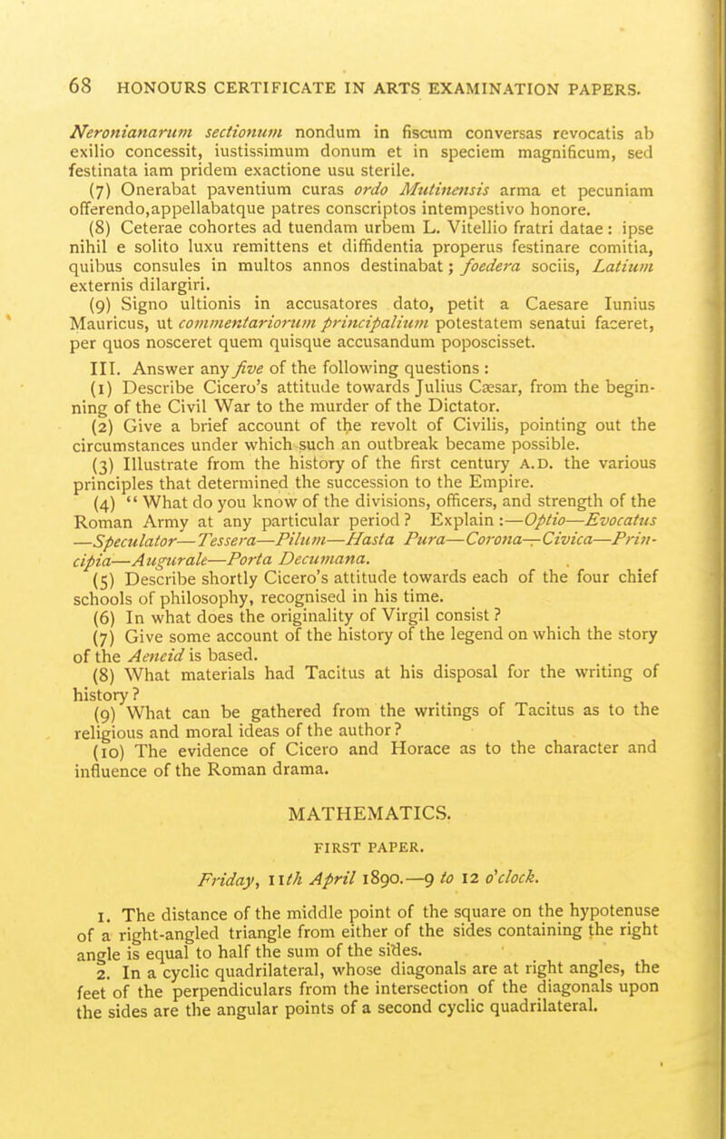 Neroniananim sedionum nondum in fisaim conversas revocatis ab exilio concessit, iustissimum donum et in speciem magnificum, sed festinata iam pridem exactione usu sterile. (7) Onerabat paventium curas ordo Mutinmsis arma et pecuniam offerendo.appellabatque patres conscriptos intempestivo honore. (8) Ceterae cohortes ad tuendam urljem L. Vitellio fratri datae: ipse nihil e solito luxu remittens et dififidentia properus festinare comitia, quibus consules in multos annos destinabat; foedera sociis, Latium externis dilargiri. (9) Signo ultionis in accusatores dato, petit a Caesare lunius Mauricus, ut coinmentariorum principalium potestatem senatui faceret, per quos nosceret quern quisque accusanduni poposcisset. III. Answer any five of the following questions : (1) Describe Cicero's attitude towards Julius Caesar, from the begin- ning of the Civil War to the murder of the Dictator. (2) Give a brief account of the revolt of Civilis, pointing out the circumstances under which such an outbreak became possible. (3) Illustrate from the history of the first century A.D. the various principles that determined the succession to the Empire. (4)  What do you know of the divisions, officers, and strength of the Roman Army at any particular period ? Explain :—Optio—Evocatus —Speculator—Tessera—Pilum—Hasta Pura—Corona—Civica—Priu- cipia—Augttralt—Porta Deciimana. (5) Describe shortly Cicero's attitude towards each of the four chief schools of philosophy, recognised in his time. (6) In what does the originality of Virgil consist ? (7) Give some account of the history of the legend on which the story of the Aeneid is based. (8) What materials had Tacitus at his disposal for the writing of history ? (9) What can be gathered from the writings of Tacitus as to the religious and moral ideas of the author? (10) The evidence of Cicero and Horace as to the character and influence of the Roman drama. MATHEMATICS. FIRST PAPER. Friday, \\th April 1890.—9 to 12 o'clock. 1. The distance of the middle point of the square on the hypotenuse of a right-angled triangle from either of the sides containing the right angle is equal to half the sum of the sidles. 2. In a cyclic quadrilateral, whose diagonals are at right angles, the feet of the perpendiculars from the intersection of the diagonals upon the sides are the angular points of a second cyclic quadrilateral.
