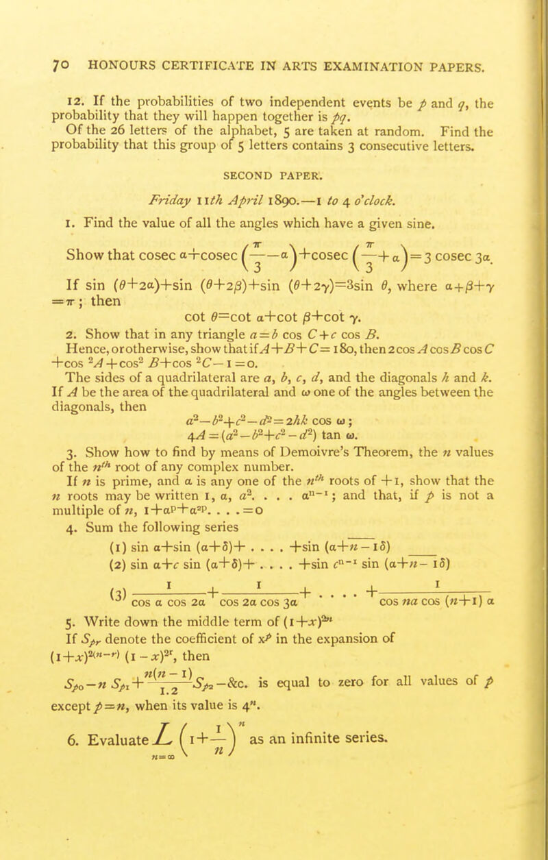 12. If the probabilities of two independent events be / and q, the probability that they will happen together is pq. Of the 26 letters of the alphabet, 5 are taken at random. Find the probability that this group of 5 letters contains 3 consecutive letters. SECOND PAPER. Friday litk April 1890.—i to 4 o'clock. 1. Find the value of all the angles which have a given sine. Show that cosec a-rcosec ^-^—a^+cosec ^—4-^^ = 3 cosec 3a If sin (^+2a)+sin (e+2/3)+sin (i9-|-27)=3sin d, where = TT; then cot ^=cot a+cot jS+COt 7. 2. Show that in any triangle a = b cos C + <r cos B. Hence, orotherwise, show that ifA+£-\-C= 180, then 2cos A cos5cos C +COS ^A 4-cos^ ^4-cos ^C—1=0. The sides of a quadrilateral are a, b, c, d, and the diagonals h and k. If A be the area of the quadrilateral and w one of the angles between the diagonals, then a'~b--Yc--d^=2hk cos w; 4^ = (a^ _ ^2-|.^'2 _ ^2) tan w. 3. Show how to find by means of Demoivre's Theorem, the n values of the «'* root of any complex number. If n is prime, and a is any one of the roots of +I, show that the n roots may be written i, a, a^. . . . a~'; and that, if p is not a multiple of M, i+aP-Ha=P. . . . = 0 4. Sum the following series (l) sin a+sin (a+5)+ .... +sin (a+M-i5) (2) sin a+f sin (a+5)+ .... +sin c' sin (a+«- i5) (3) + ' + cos a cos 2a cos 2a cos 3a • • • • ^.Qg „^ a 5. Write down the middle term o( {i+xf If Spy denote the coefficient of x>* in the expansion of {i+x)^-'-> (i-xf, then 5>o-« 5>. +^ ~ ^^>S>3 -&c. is equal to zero for all values of/ except/=«, when its value is 4. 6. Evaluate jZ^ Ci+—^ as an infinite series.