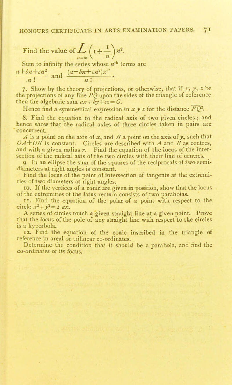 7. Show by the theory of projections, or otherwise, that if x, 2 be the projections of any line PQ upon the sides of the triangle of reference then the algebraic sum ax + 6y+cz= 0. Hence find a symmetrica! expression in x_y z for the distance F^. 8. Find the equation to the radical axis of two given circles ; and hence show that the radical axles of three circles taken in pairs are concurrent ^ is a point on the axis of x, and B a point on the axis of j, such that OA+OB is constant. Circles are described with A and B as centres, and with a given radius r. Find the equation of the locus of the inter- section of the radical axis of the two circles with their line of centres. 9. In an ellipse the sum of the squares of the reciprocals of two semi- diameters at right angles is constant. Find the locus of the point of intersection of tangents at the extremi- ties of two diameters at right angles. 10. If the vertices of a conic are given in position, show that the locus of the extremities of the latus rectum consists of two parabolas. 11. Find the equation of the polar of a point with respect to the circle ji?->ry^—2 ax. A series of circles touch a given straight line at a given point Prove that the locus of the pole of any straight line with respect to the circles is a hyperbola. 12. Find the equation of the conic inscribed in the triangle of reference in areal or trilinear co-ordinates. Determine the condition that it should be a parabola, and find the co-ordinates of its focus. Sum to infinity the series whose terms are