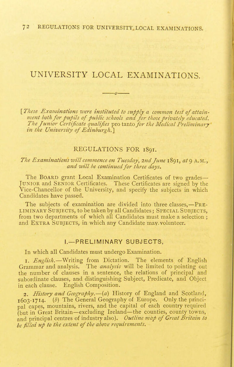 UNIVERSITY LOCAL EXAMINATIONS. ■0- [ These Examinations were instituted to supply a common test of attain- ment both for pupils of public schools and for those privately educated. The f unior Certificate qualifies pro tanto for the Medical Preliininary' in the University of Edinburgh.'\ REGULATIONS FOR 1891. The Examinations will commence on Tuesday, 2nd June 1891, a/9 a.m., and will be continuedfor three days. The Board grant Local Examination Certificates of two grades— Junior and Senior Certificates. These Certificates are signed by the Vice-Chancellor of the University, and specify the subjects in which Candidates have passed. The subjects of examination are divided into three classes,—Pre- liminary Subjects, to be taken by all Candidates; Special Subjects, from two departments of which all Candidates must make a selection ; and Extra Subjects, in which any Candidate may. volunteer. I.—PRELIMINARY SUBJECTS, In which all Candidates must undergo Examination. 1. English.—Writing from Dictation. The elements of English Grammar and analysis. The analysis will be limited to pointing out the number of clauses in a sentence, the relations of principal and subordinate clauses, and distinguishing Subject, Predicate, and Object in each clause. English Composition. 2. History and Geography.—[a) History of England and Scotland, 1603-1714. [b) The General Geography of Europe. Only the princi- pal capes, mountains, rivers, and the capital of each country required (but in Great Britain—excluding Ireland—the counties, county towns, and principal centres of industry also). Outline map of Great Britain to be filled up to the extent of the above requirements.